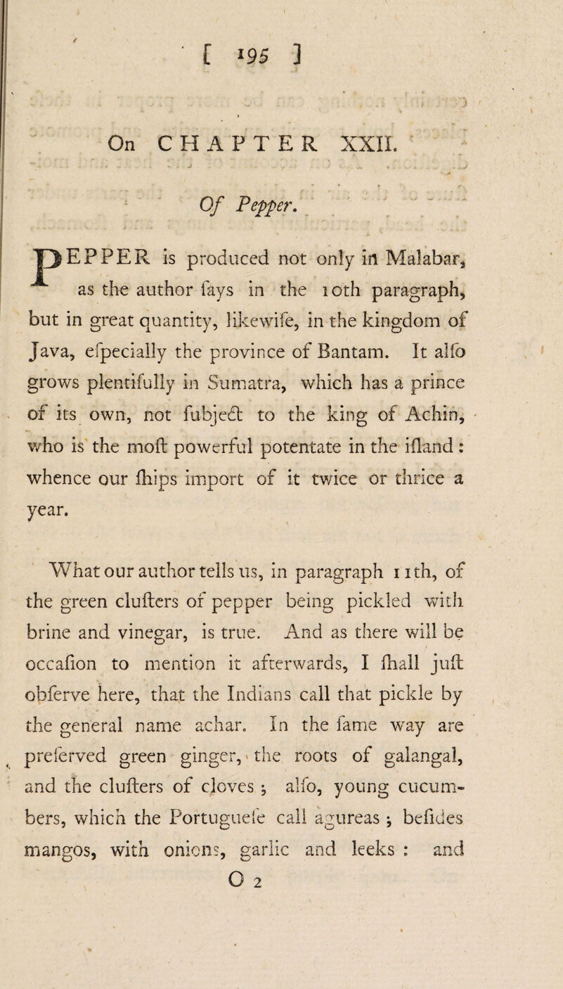 [ »95 ] 4 On CHAPTER XXII. - - ' - J ••• / ' v- ~ t • * ^ . *J Of Pepper. JHJEPPER is produced not only in Malabar* as the author fays in the 10th paragraph, but in great quantity, like wife, in the kingdom of Java, efpecially the province of Bantam. It alfo grows plentifully in Sumatra, which has a prince of its own, not fubjedt to the king of Achin, who is the mod: powerful potentate in the ifland : whence our fhips import of it twice or thrice a year. What our author tells us, in paragraph nth, of the green clufters of pepper being pickled with brine and vinegar, is true. And as there will be occafion to mention it afterwards, I fhall juft obferve here, that the Indians call that pickle by the general name achar. In the fame way are preferved green ginger, * the roots of galangal, and the clufters of cloves ; alfo, young cucum¬ bers, which the Portuguefe call agureas ; befides mangos, with onions, garlic and leeks : and