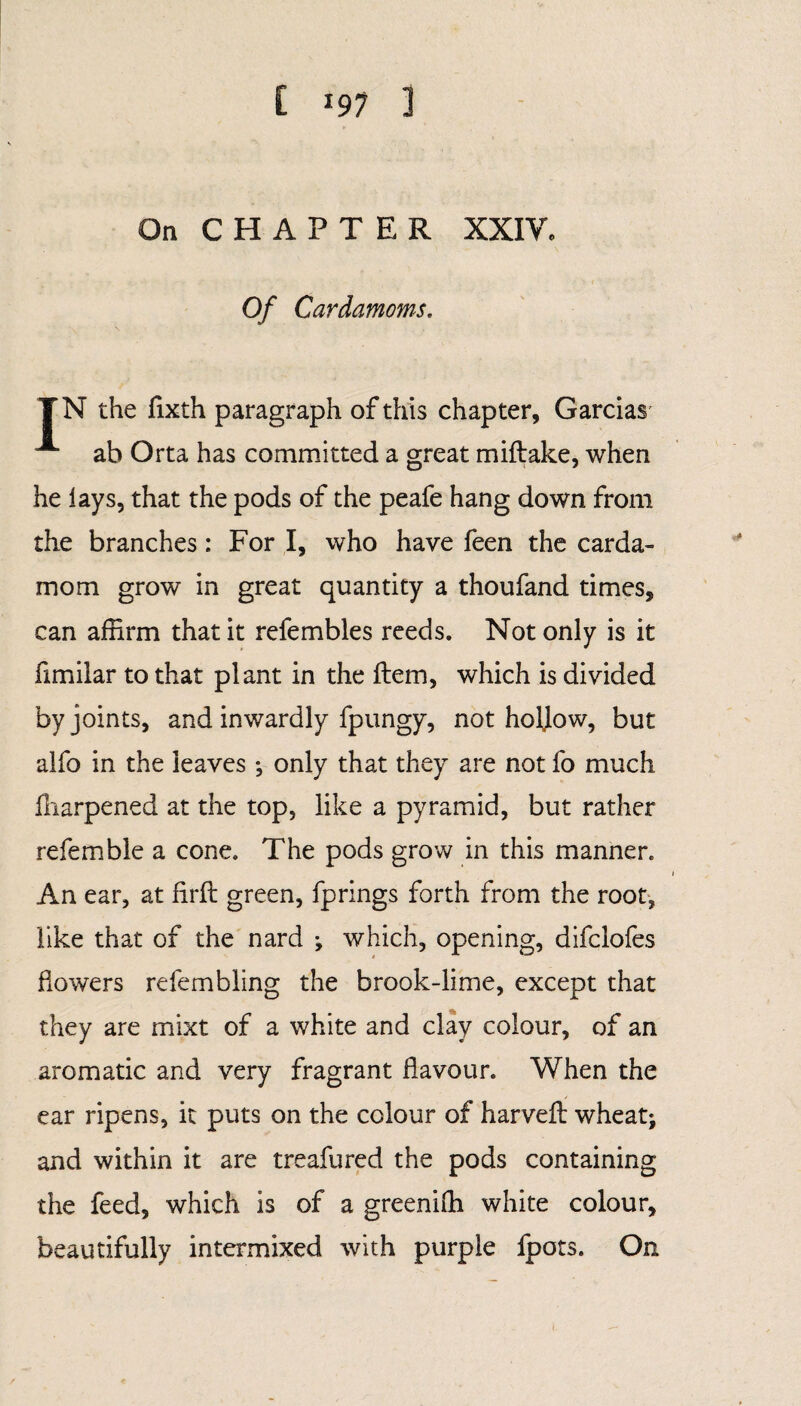 [ *97 1 On CHAPTER XXIV. Of Cardamoms. TN the fixth paragraph of this chapter, Garcias A ab Orta has committed a great miftake, when he lays, that the pods of the peafe hang down from the branches: For I, who have feen the carda¬ mom grow in great quantity a thoufand times, can affirm that it refembles reeds. Not only is it fimilar to that plant in the item, which is divided by joints, and inwardly fpungy, not holjow, but alfo in the leaves *, only that they are not fo much fharpened at the top, like a pyramid, but rather refemble a cone. The pods grow in this manner. An ear, at firft green, fprings forth from the root, like that of the nard ; which, opening, difclofes flowers refembling the brook-lime, except that they are mixt of a white and clay colour, of an aromatic and very fragrant flavour. When the ear ripens, it puts on the colour of harveft wheat; and within it are treafured the pods containing the feed, which is of a greeniffi white colour, beautifully intermixed with purple fpots. On