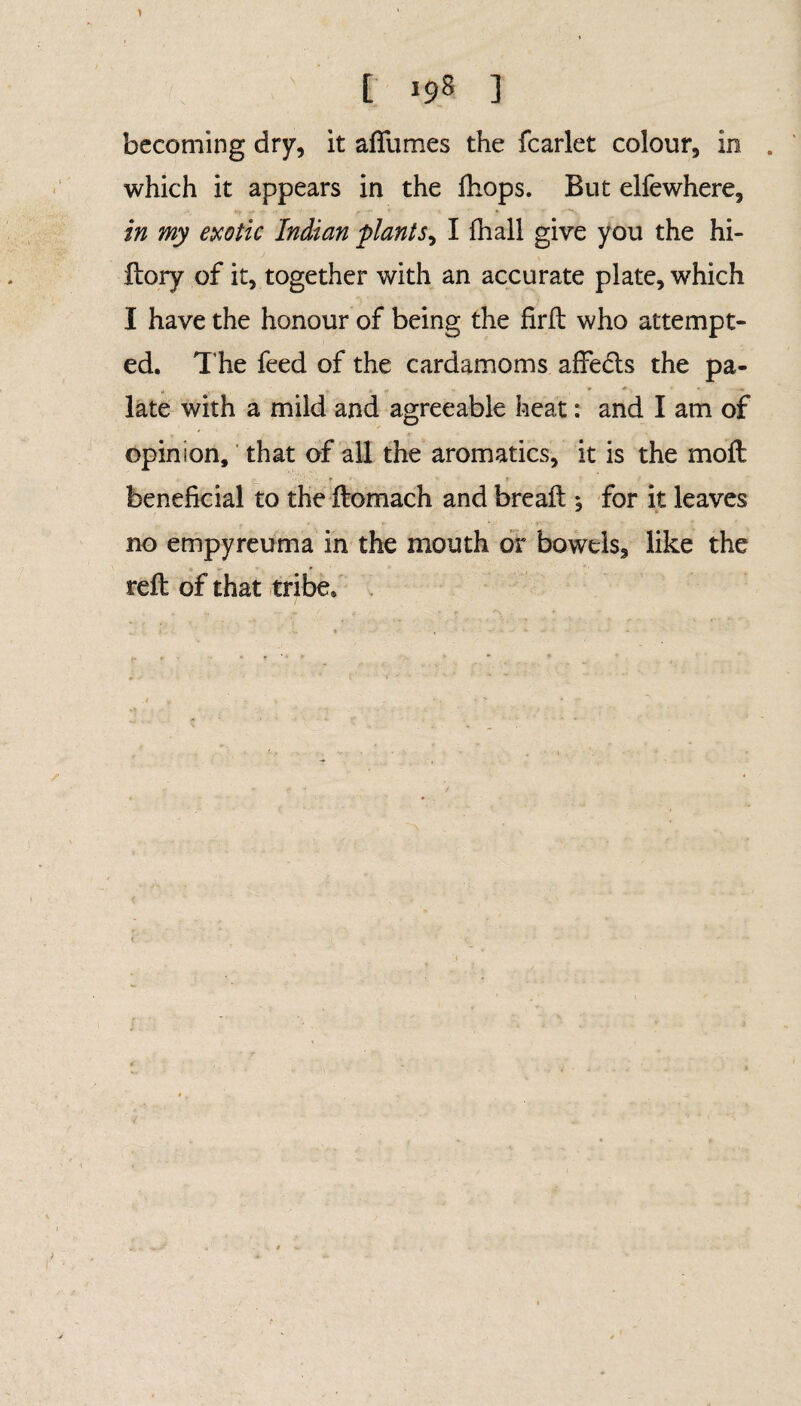 1 t 198 3 becoming dry, it aflfumes the fcarlet colour, in . which it appears in the ftiops. But elfewhere, in my exotic Indian plants, I fhall give you the hi- ftory of it, together with an accurate plate, which I have the honour of being the firft who attempt¬ ed. 1’he feed of the cardamoms affecfts the pa- « r late with a mild and agreeable heat: and I am of opinion, that of all the aromatics, it is the moft beneficial to the ftomach and breaft ; for it leaves no empyreuma in the mouth or bowels, like the reft of that tribe.