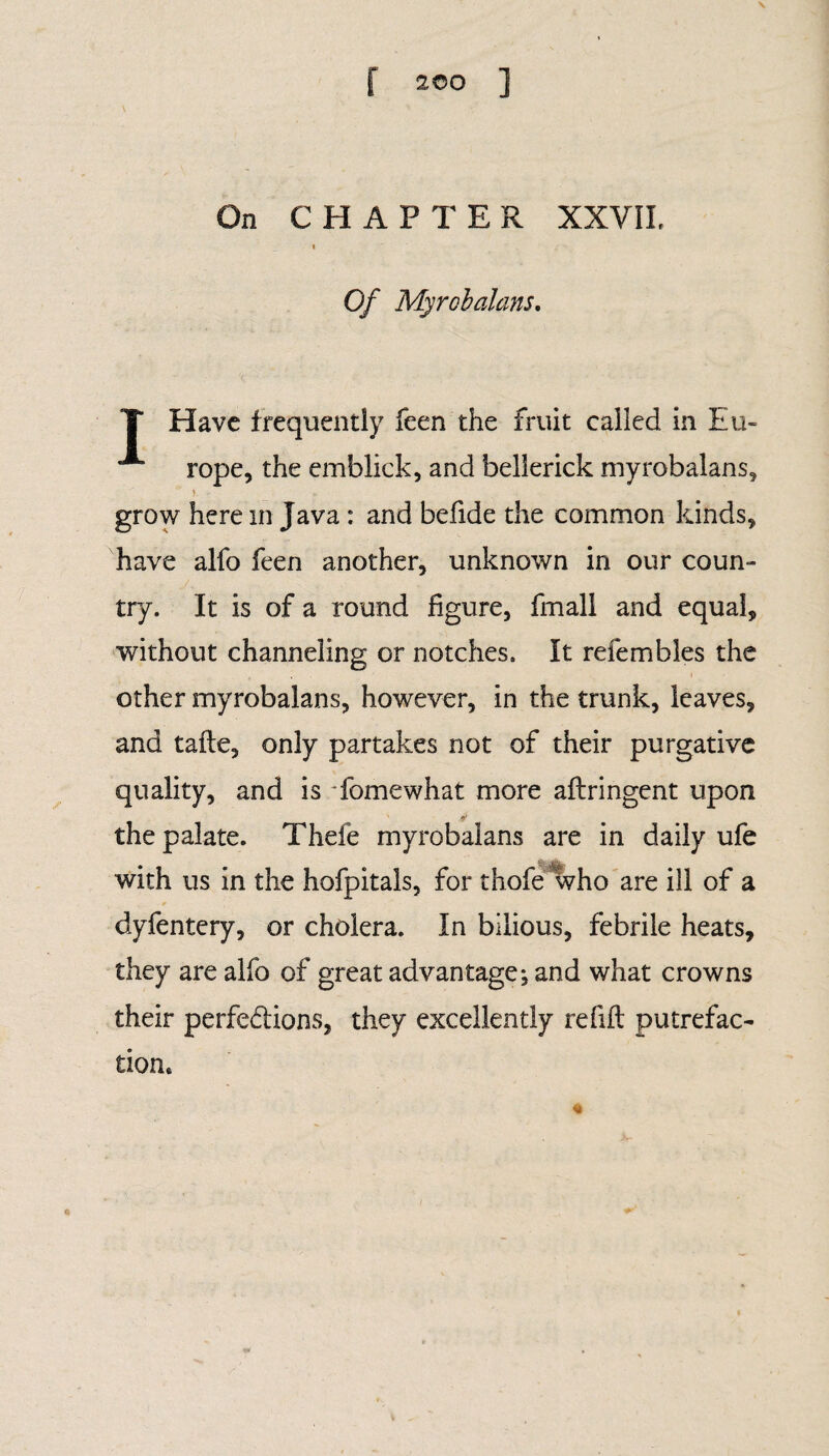 On CHAPTER XXVII, « Of My rob dans. T Have frequently feen the fruit called in Eu- rope, the emblick, and bellerick myrobalans, > grow here in Java : and befide the common kinds, have alfo feen another, unknown in our coun¬ try. It is of a round figure, fmall and equal, without channeling or notches. It refembles the other myrobalans, however, in the trunk, leaves, and tafle, only partakes not of their purgative quality, and is 'fomewhat more aflringent upon the palate. Thefe myrobalans are in daily ufe with us in the hofpitals, for thole who are ill of a dyfentery, or cholera. In bilious, febrile heats, they are alfo of great advantage; and what crowns their perfe&ions, they excellently refill putrefac¬ tion.