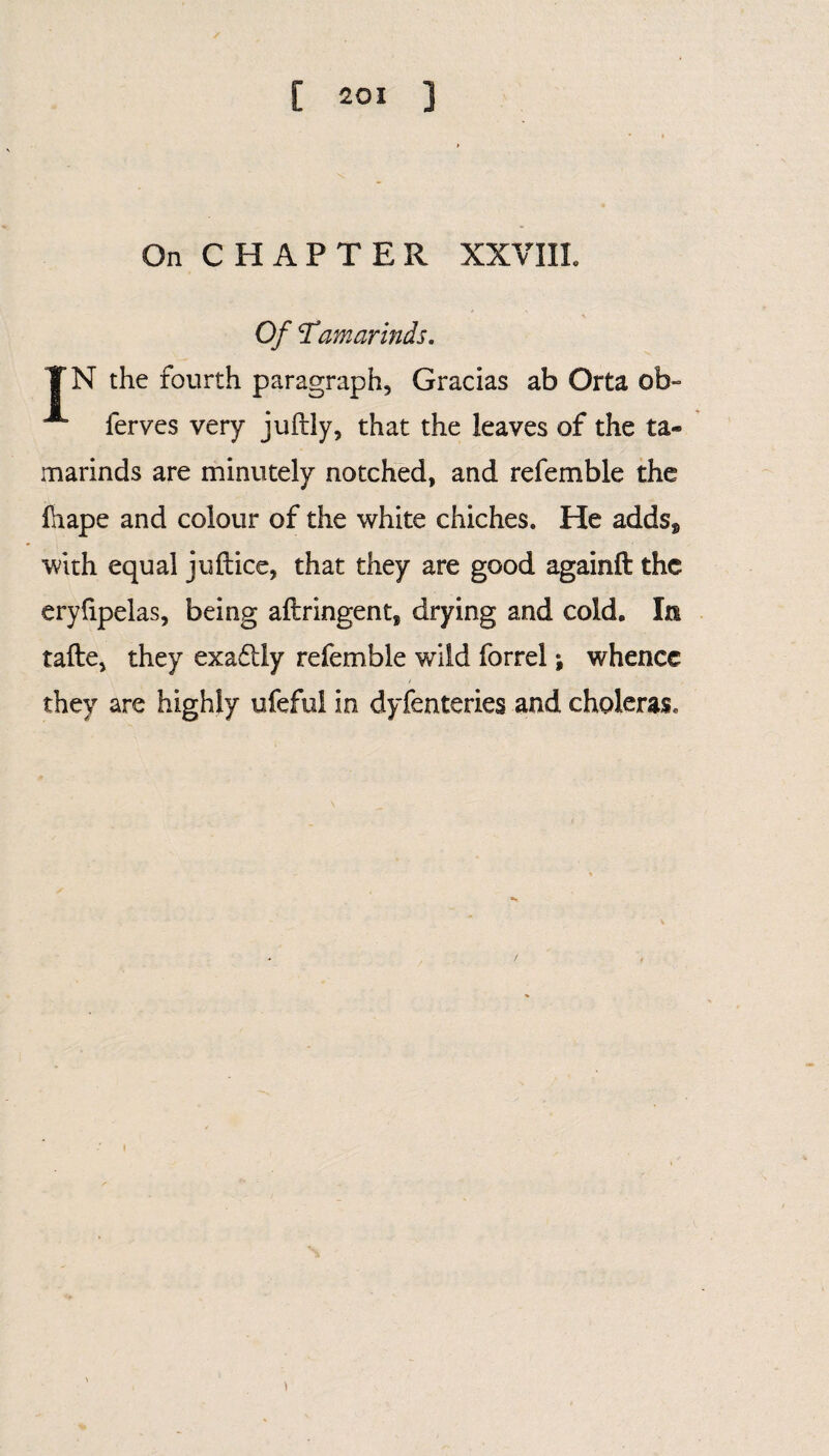 On CHAPTER XXVIII. Of \Tamarinds. VN the fourth paragraph, Gracias ab Orta ob- A ferves very juftly, that the leaves of the ta¬ marinds are minutely notched, and refemble the lhape and colour of the white chiches. He adds* with equal juftice, that they are good againft the eryfipelas, being aftringent, drying and cold. In tafte, they exadliy refemble wild forrel; whence they are highly ufeful in dyfenteries and choleras.