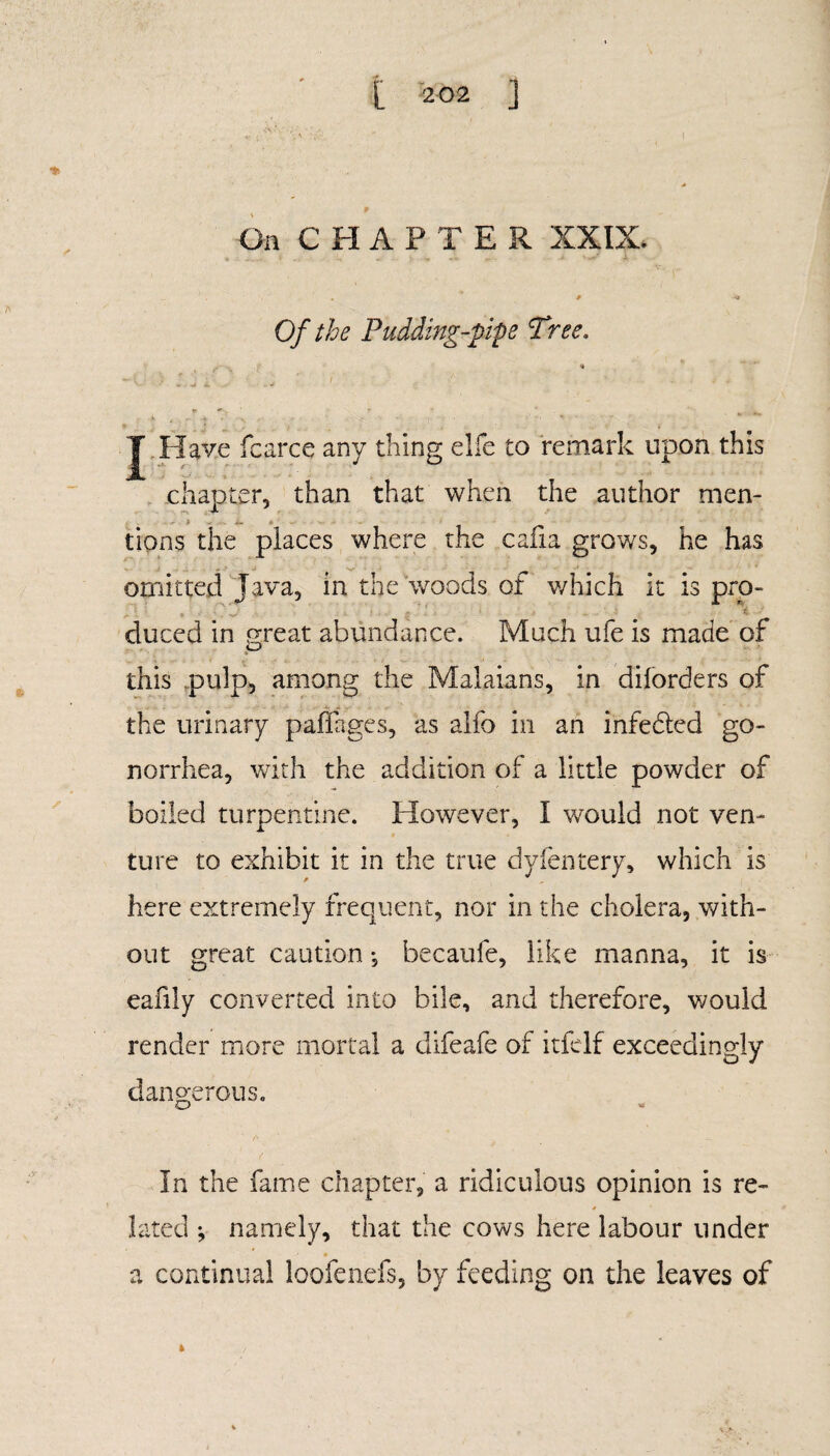 On CHAPTE R XXIX. _ ' . . * 9 Of the Pudding-pipe Tree. * +, & ^ .. A , . . 4 • • S - • • ’ 1 ■ ' ' J .Have fcarce any thing elfe to remark upon this chapter, than that when the author men- - tions the places where the cafia grows, he has omitted Java, in the woods of v/hich it is pro- duced in great abundance. Much ufe is made of O this pulp, among the Malaians, in diforders of the urinary palfages, as alfo in an infedled go¬ norrhea, with the addition of a little powder of boiled turpentine. However, I would not ven¬ ture to exhibit it in the true dyfentery, which is here extremely frequent, nor in the cholera, with¬ out great caution *, becaufe, like manna, it is eafily converted into bile, and therefore, would render more mortal a difeafe of itfelf exceedingly dangerous. o » In the fame chapter, a ridiculous opinion is re¬ lated ; namely, that the cows here labour under a continual loofenefs, by feeding on the leaves of