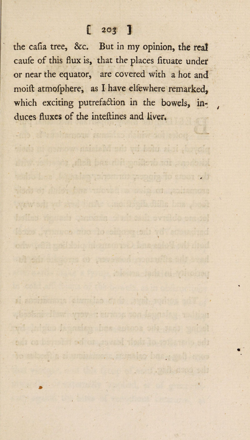 the cafia tree, &c. But in my opinion, the real caufe of this flux is, that the places fituate under or near the equator, are covered with a hot and moift atmofphere, as I have elfewhere remarked, which exciting putrefa&ion in the bowels, in¬ duces fluxes of the inteftines and liver.