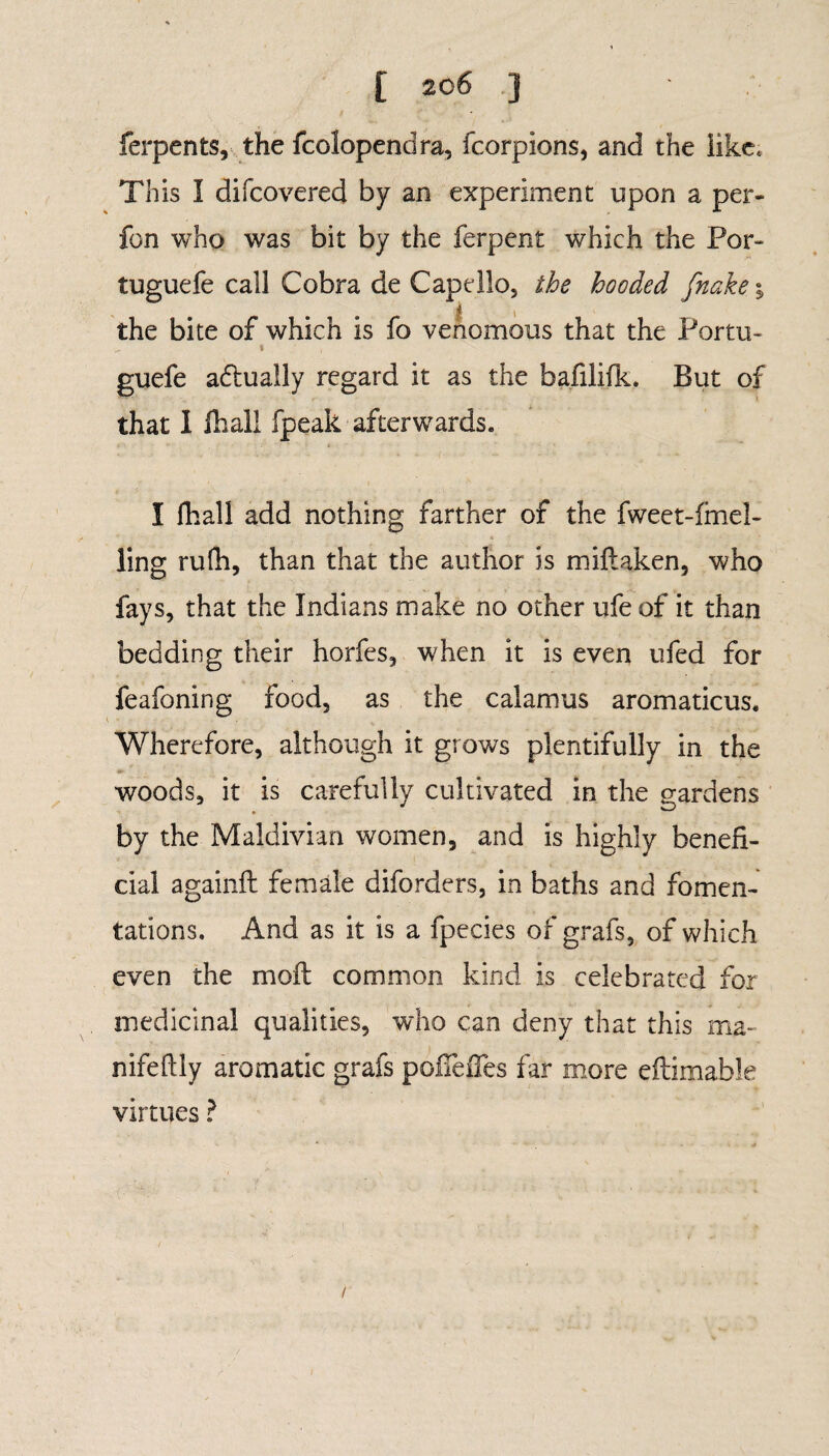 [ 20 6 ] ferpents, the fcolopendra, fcorpions, and the like. This I difcovered by an experiment upon a per- fon who was bit by the ferpent which the Por- tuguefe call Cobra de Capdlo, the hooded fnake\ the bite of which is fo venomous that the Porto* - * , guefe actually regard it as the bafilifk. But of that I lhali fpeak afterwards. I fhall add nothing farther of the fweet-fmel- ling rufh, than that the author is miitaken, who fays, that the Indians make no other ufe of it than bedding their horfes, when it is even ufed for feafoning food, as the calamus aromaticus. Wherefore, although it grows plentifully in the woods, it is carefully cultivated in the gardens by the Maldivian women, and is highly benefi¬ cial againft female diforders, in baths and fomen¬ tations. And as it is a fpecies of grafs, of which even the mofl common kind is celebrated for medicinal qualities, who can deny that this ma- nifeftly aromatic grafs pofleiTes far more eftimable virtues ? /