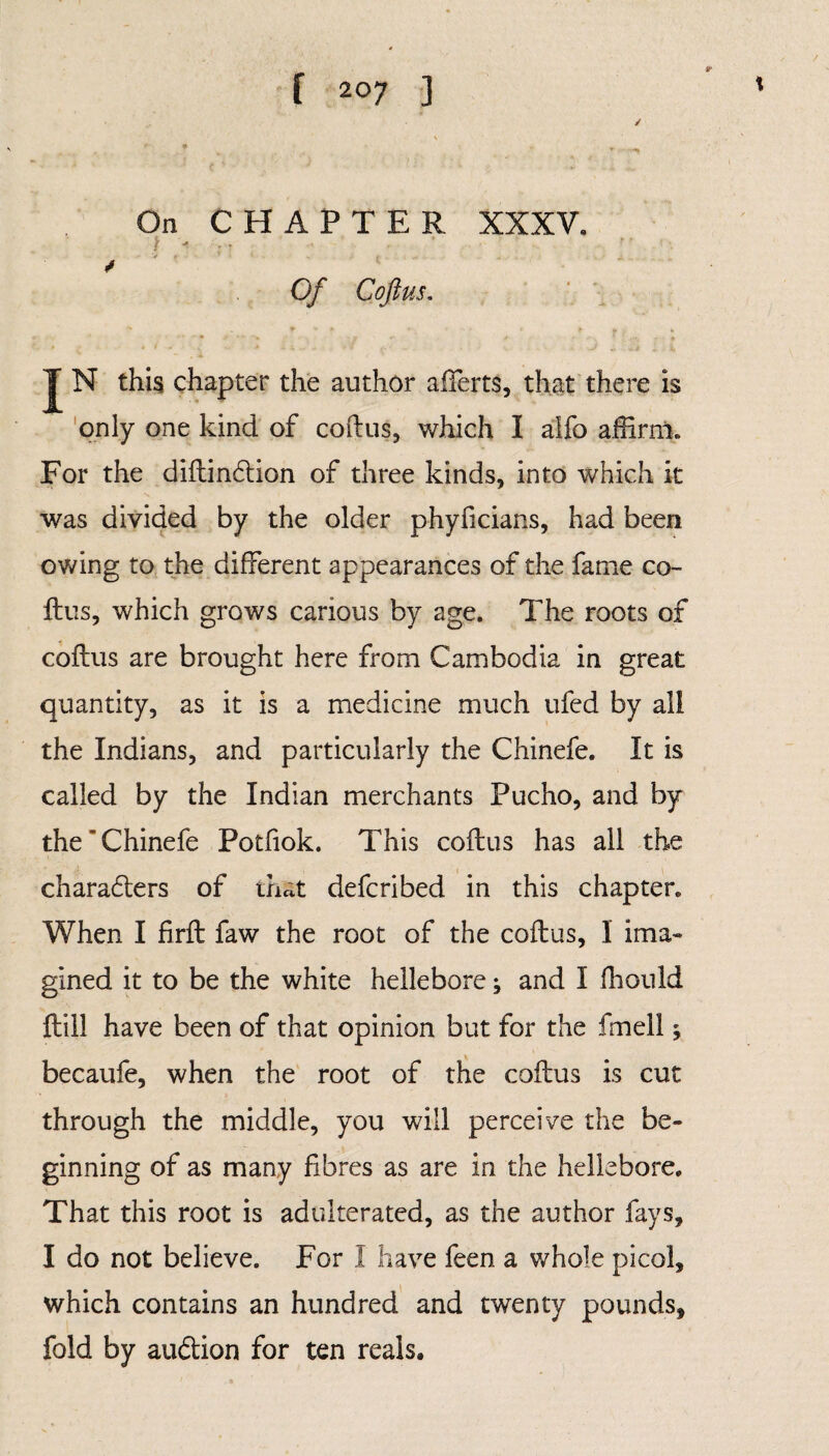 / \ On CHAPTER XXXV. t ' Of Coft US. J N this chapter the author aiferts, that there is only one kind of coflus, which I alfo affirm. For the dillindtion of three kinds, into which it was divided by the older phyficians, had been owing to the different appearances of the fame co¬ llus, which grows carious by age. The roots of collus are brought here from Cambodia in great quantity, as it is a medicine much ufed by all the Indians, and particularly the Chinefe. It is called by the Indian merchants Pucho, and by the‘Chinefe Potfiok. This collus has all the charaflers of that defcribed in this chapter. When I firll faw the root of the collus, 1 ima¬ gined it to be the white hellebore; and I fhould Hill have been of that opinion but for the fmeil; becaufe, when the root of the collus is cut through the middle, you will perceive the be¬ ginning of as many fibres as are in the hellebore. That this root is adulterated, as the author fays, I do not believe. For I have feen a whole picol, which contains an hundred and twenty pounds, fold by auftion for ten reals.