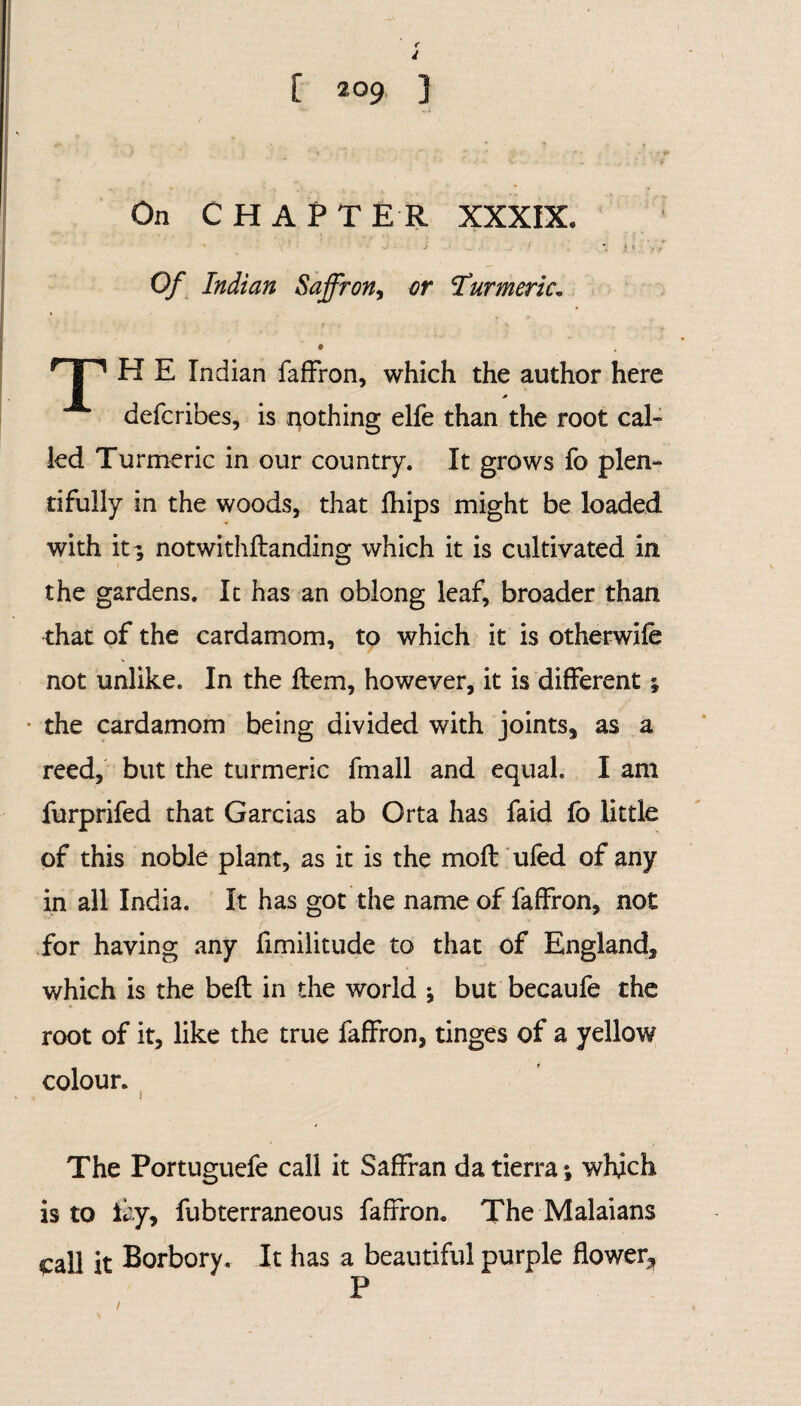 On CHAPTER XXXIX. Of Indian Saffron, or Turmeric. 0 rl'1 H E Indian fafFron, which the author here defcribes, is nothing elfe than the root cal- led Turmeric in our country. It grows fo plen¬ tifully in the woods, that fhips might be loaded with it ; notwithftanding which it is cultivated in the gardens. It has an oblong leaf, broader than that of the cardamom, to which it is otherwife not unlike. In the Item, however, it is different; the cardamom being divided with joints, as a reed, but the turmeric fmall and equal. I am furprifed that Garcias ab Orta has faid lb little of this noble plant, as it is the moft ufed of any in all India. It has got the name of fafFron, not for having any fimilitude to that of England, which is the bell in the world ; but becaufe the root of it, like the true fafFron, tinges of a yellow colour. i The Portuguefe call it SafFran da tierra; which is to lay, fubterraneous fafFron. The Malaians £all it Borbory. It has a beautiful purple flower.