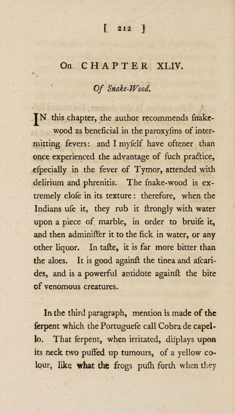 On CHAPTER XLIV. Of Snake-Wood. IN this chapter, the author recommends fnake- wood as beneficial in the paroxyfms of inter¬ mitting fevers: and I myfelf have oftener than * - > once experienced the advantage of fuch pra£tice, efpecially in the fever of Tymor, attended with delirium and phrenitis. The fnake-wood is ex¬ tremely clofe in its texture: therefore, when the Indians ufe it, they rub it ilrongly with water i upon a piece of marble, in order to bruife it, and then adminifter it to the fick in water, or any other liquor. In tafte, it is far more bitter than the aloes. It is good againft the tinea and afcari- des, and is a powerful antidote againft the bite of venomous creatures. In the third paragraph, mention is made of the ferpent which the Portuguefe call Cobra de capel- lo. That ferpent. when irritated, difplays upon its neck two puffed up tumours, of a yellow co¬ lour, like what the frogs pufh forth when they