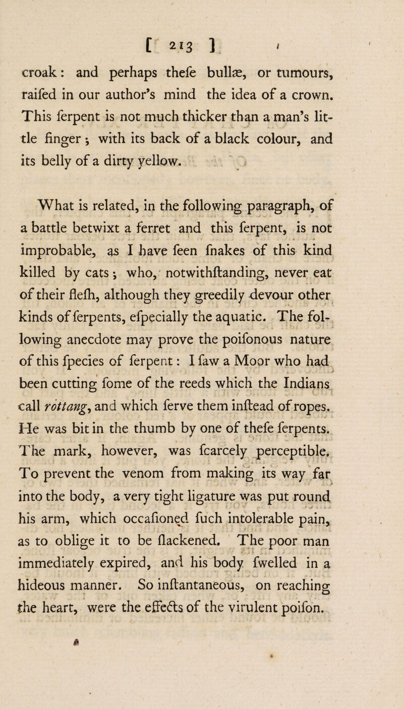 croak: and perhaps thefe bullae, or tumours, raifed in our author’s mind the idea of a crown. This ferpent is not much thicker than a man’s lit¬ tle finger •, with its back of a black colour, and its belly of a dirty yellow. What is related, in the following paragraph, of a battle betwixt a ferret and this ferpent, is not • •• * 1 • ... . * . 4> improbable, as I have feen fnakes of this kind killed by cats •, who, notwithstanding, never eat of their flefh, although they greedily devour other kinds of ferpents, efpecially the aquatic. The fol¬ lowing anecdote may prove the poifonous nature of this fpecies of ferpent: I faw a Moor who had : • V * ' A* - V '»J . * . Jr been cutting fome of the reeds which the Indians call rottang,, and which ferve them inftead of ropes. He was bit in the thumb by one of thefe ferpents. The mark, however, was fcarcely perceptible. To prevent the venom from making its way far into the body, a very tight ligature was put round his arm, which occafioned fuch intolerable pain, as to oblige it to be flackened. The poor man immediately expired, and his body fwelled in a hideous manner. So inftantaneous, on reaching the heart, were the effedls of the virulent poifon.