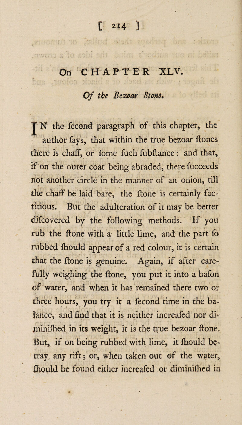 On CHAPTER XLV. Of the Bezoar Stone• J N the fecond paragraph of this chapter, the author fays, that within the true bezoar Hones there is chaff, or fome fuch fubflance: and that, if on the outer coat being abraded, there fucceeds not another circle in the manner of an onion, till the chaff be laid bare, the Hone is certainly fac¬ titious. But the adulteration of it may be better difcovered by the following methods. If you rub the Hone with a little lime, and the part fo rubbed fhould appear of a red colour, it is certain that the Hone is genuine. Again, if after care¬ fully weighing the Hone, you put it into a bafon of water, and when it has remained there two or three hours, you try it a fecond time in the ba¬ lance, and find that it is neither increafed nor di- jninifhed in its weight, it is the true bezoar Hone. But, if on being rubbed with lime, it fhould be¬ tray any rift or, when taken out of the water, fhould be found either increafed or diminifhed in