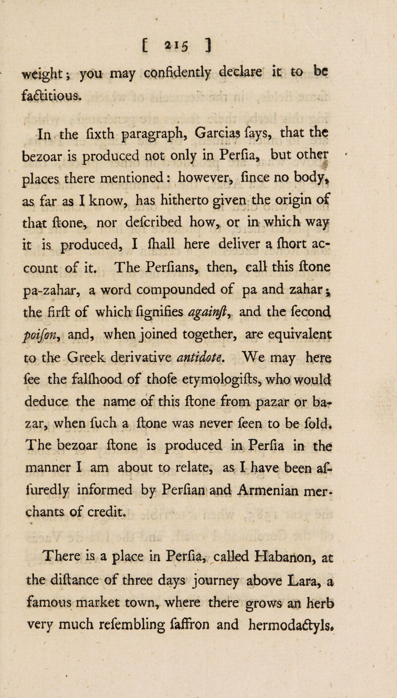 weight; you may confidently declare it to be fa&itious. In the fixth paragraph, Garcias fays, that the bezoar is produced not only in Perfia, but other places there mentioned: however* fince no body* as far as I know, has hitherto given the origin of that ftone, nor deferibed how, or in which way it is produced, I lhall here deliver a ftiort ac¬ count of it. The Perfians, then, call this ftone pa-zahar, a word compounded of pa and zahar §> the firft of which fignifies againftr and the fecond poifon, and, when joined together, are equivalent to the Greek derivative antidote. We may here fee the falfhood of thofe etymologifts, who would deduce the name of this ftone from pazar or ba¬ zar, when fuch a ftone was never feen to be fold. The bezoar ftone is produced in Perfia in the manner I am about to relate, as I have been af- furedly informed by Perfian and Armenian mer¬ chants of credit. There is a place in Perfia, called Habanon, at the diftance of three days journey above Lara, a famous market town, where there grows an herb very much refembling faffron and hermoda&yls*
