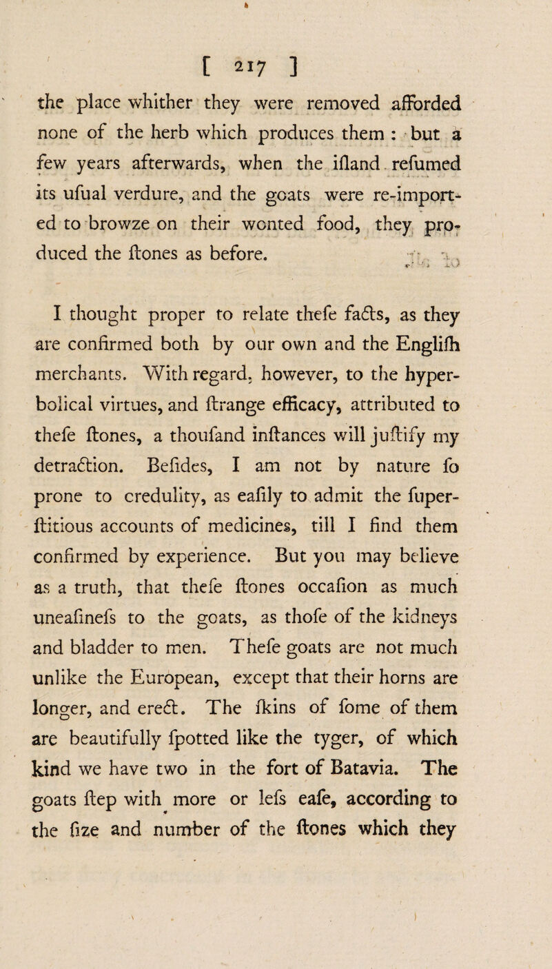 [ 217 ] the place whither they were removed afforded none of the herb which produces them : but a few years afterwards, when the ifland refumed its ufual verdure, and the goats were re-import¬ ed to browze on their wonted food, they pro¬ duced the ffones as before. , I thought proper to relate thefe fads, as they are confirmed both by our own and the Englifh merchants. With regard, however, to the hyper¬ bolical virtues, and ftrange efficacy, attributed to thefe ffones, a thoufand inffances will juffify my detradion. Befides, I am not by nature fo prone to credulity, as eafily to admit the fiiper- ftitious accounts of medicines, till I find them confirmed by experience. But you may believe as a truth, that thefe ffones occafion as much uneafinefs to the goats, as thofe of the kidneys and bladder to men. Thefe goats are not much unlike the European, except that their horns are longer, and ered. The fkins of fome of them are beautifully fpotted like the tyger, of which kind we have two in the fort of Batavia. The goats ftep with more or lefs eafe, according to the fize and number of the ffones which they )