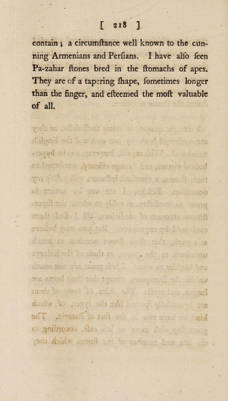 [ ai* ] contain ; a circumftance well known to the cun¬ ning Armenians and Perflans. I have alfo feen Pa-zahar ftones bred in the ftomachs of apes. They are of a tapering fhape, fometimes longer than the finger, and efteemed the moft valuable of all. •#