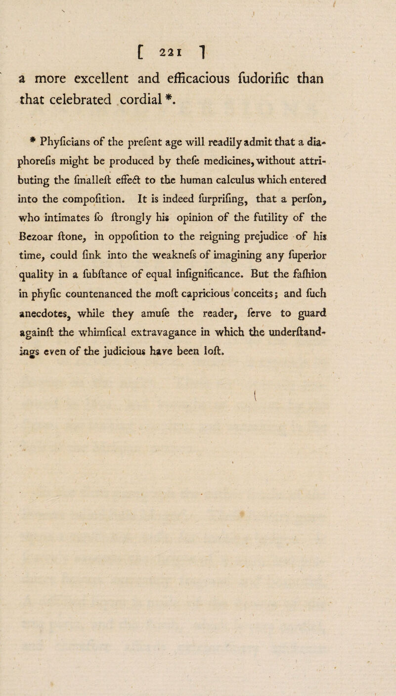 a more excellent and efficacious fudorific than that celebrated cordial *. * Phyficians of the prefent age will readily admit that a dia* phorefis might be produced by thefe medicines, without attri¬ buting the fmallell effedl to the human calculus which entered into the compolition. It is indeed furprifing, that a perlon, who intimates fo ftrongly his opinion of the futility of the Bezoar Hone, in oppoiition to the reigning prejudice of his time, could link into the weaknefs of imagining any fuperior quality in a fubftance of equal inlignificance. But the falhion in phylic countenanced the moll capricious conceits; and fuch anecdotes, while they amufe the reader, ferve to guard againll the whimlical extravagance in which the imderfland- logs even of the judicious have been loft.