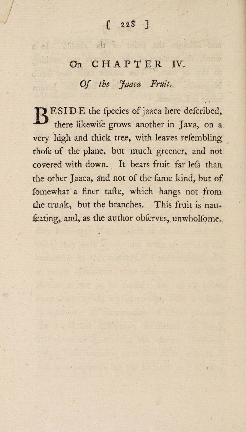 C 22§ ] On CHAPTER IV. «*■ Of the Jaaca Fruit., , * T> ESIDE the fpecies of jaaca here defcribed, there likewife grows another in Java, on a very high and thick tree, with leaves refembling thofe of the plane, but much greener, and not covered with down. It bears fruit far lefs than the other Jaaca, and not of the fame kind, but of fomewhat a finer tafle, which hangs not from the trunk, but the branches. This fruit is nau- 1 Y # ftating, and, as the author obferves, unwhoJfome,