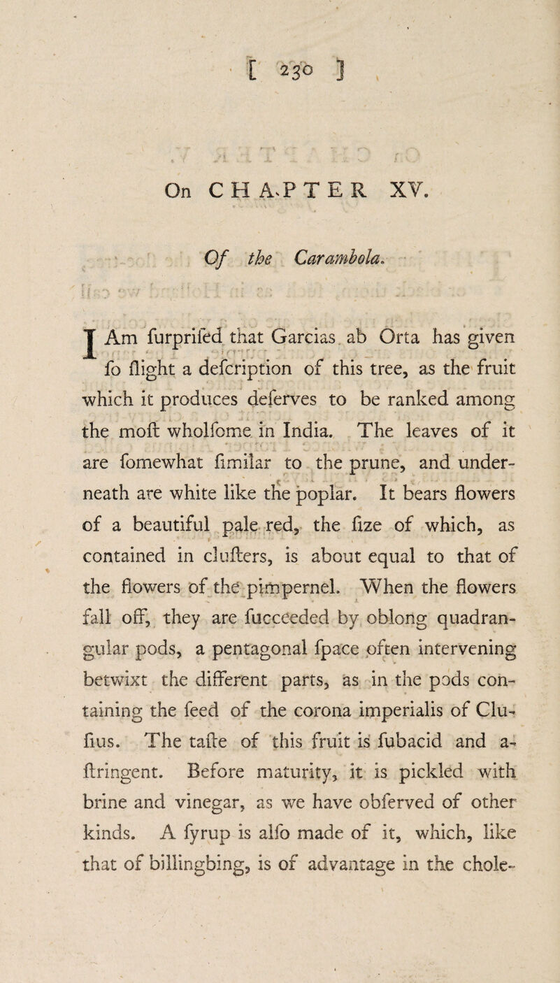 On CHAPTER XV. Of the Caramhola. I Am furprifed that Garcias ab Orta has given ' ' : ■ • 4 ; \(V\‘  . . fo flight a defcription of this tree, as the fruit which it produces deferves to be ranked among the moft wholfome in India. The leaves of it are fomewhat fimilar to the prune, and under- ! neath are white like the poplar. It bears flowers of a beautiful pale red, the fize of which, as contained in duffers, is about equal to that of the flowers of the pimpernel. When the flowers fall off, they are fucceeded by oblong quadran¬ gular pods, a pentagonal fpace often intervening betwixt the different parts, as in the pods con¬ taining the feed of the corona imperialis of Clu- fius. The taile of this fruit is fubacid and a- ftringent. Before maturity, it is pickled with brine and vinegar, as we have obferved of other kinds. A fyrup is alfo made of it, which, like that of billingbing, is of advantage in the chole-