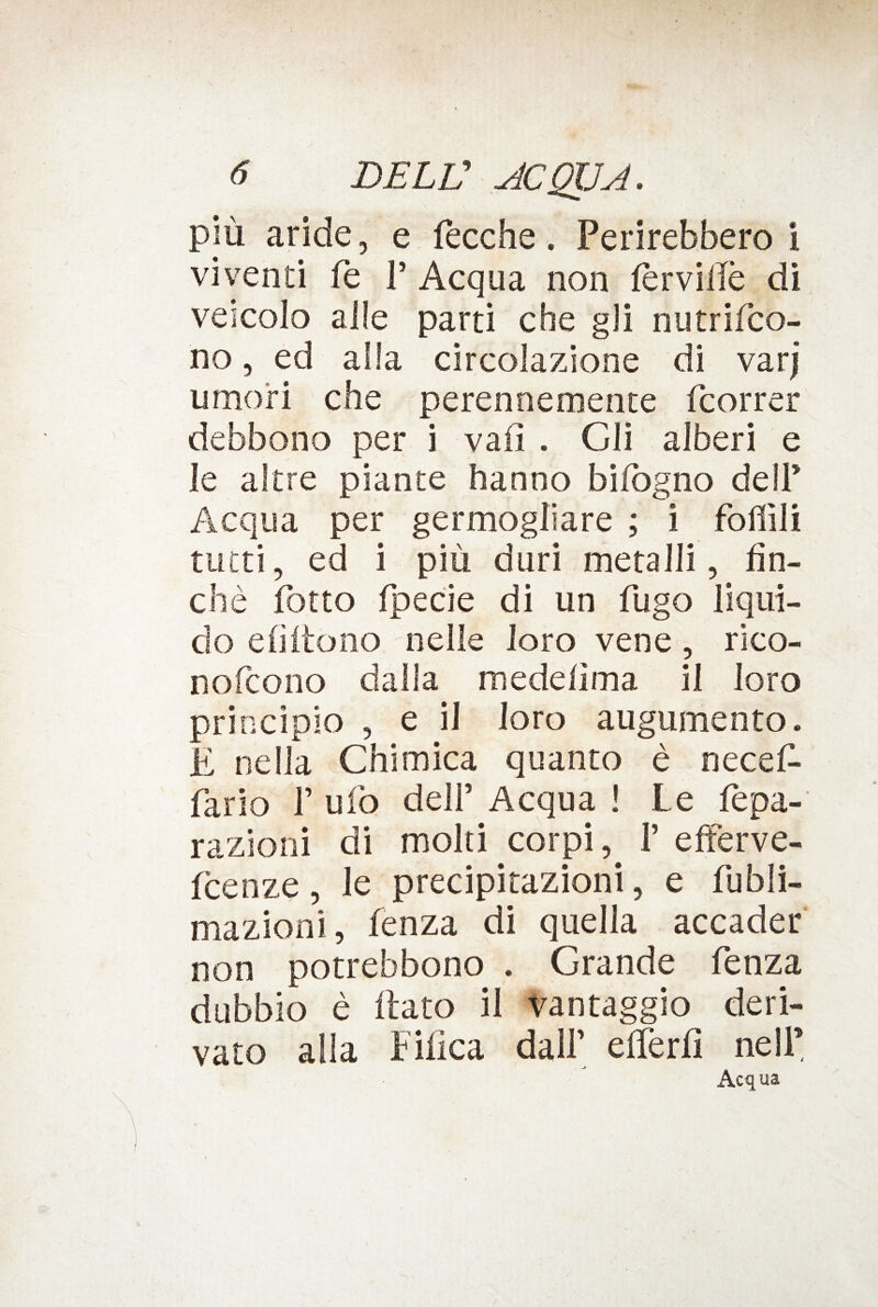 più aride, e Pecche. Perirebbero i viventi fe V Acqua non fèrvide di veicolo alle parti che gli nutrifco- no, ed alla circolazione di varj umori che perennemente (correr debbono per i vali . Gli alberi e le altre piante hanno bifògno dell* Acqua per germogliare ; i follili tutti, ed i più duri metalli, fin¬ ché fotto fpecie di un fugo liqui¬ do e fi ito no nelle loro vene , rico- nofcono dalla medefima il loro principio , e il loro augumento. E nella Chimica quanto è necef- fario F ufo deir Acqua ! Le fepa- razioni di molti corpi ^ P efferve- fcenze, le precipitazioni, e fubli- mazioni, fenza di quella accader non potrebbono . Grande fenza dubbio è flato il vantaggio deri¬ vato alla bilica dalf efferfi nell’ Acqua