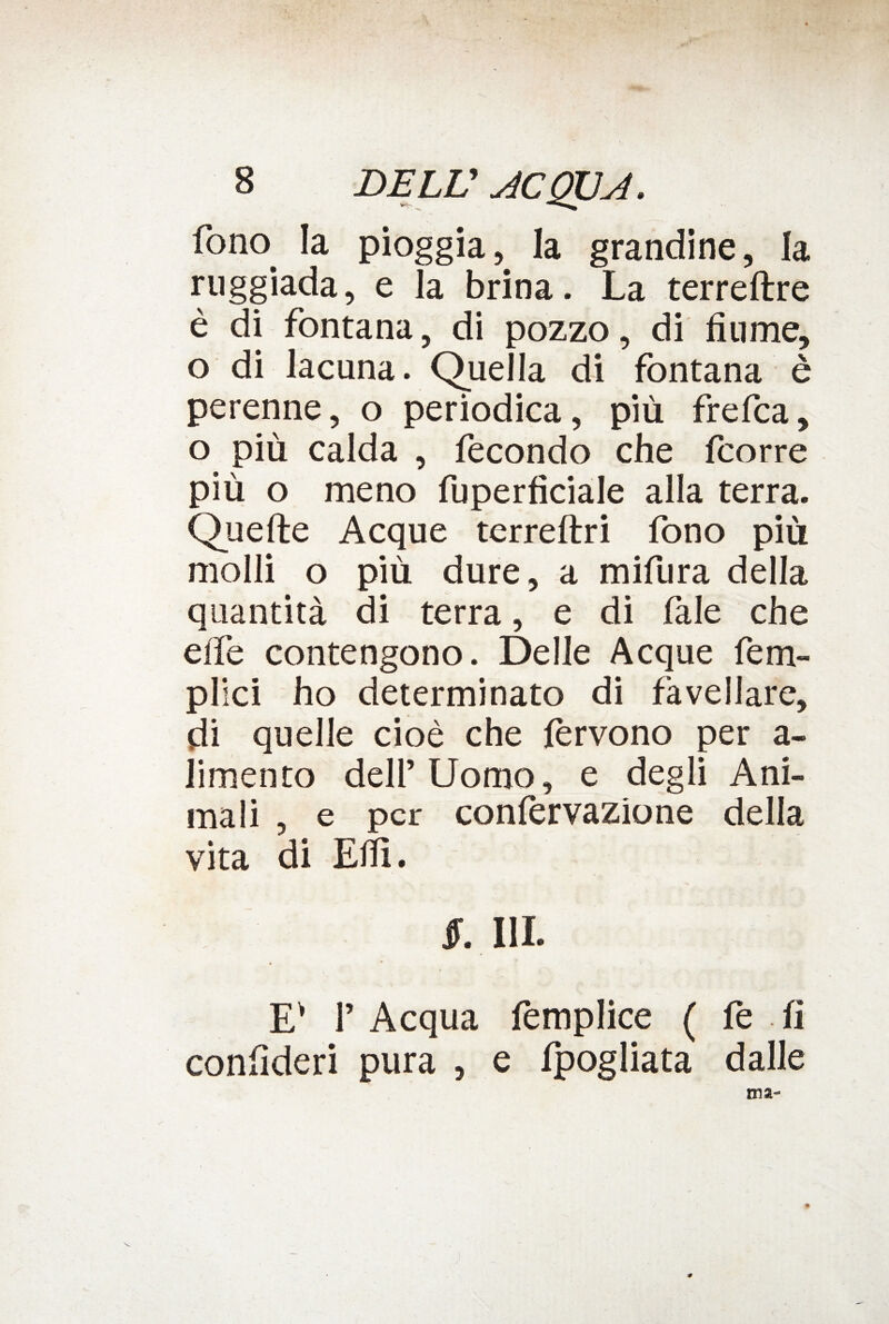 fono. la pioggia, la grandine, la ruggiada, e la brina. La terreftre è di fontana, di pozzo, di fiume, o di lacuna. Quella di fontana è perenne, o periodica, più frefca, o più calda , fecondo che fcorre più o meno fuperficiale alla terra. Quelle Acque terreftri fono più molli o più dure, a mifura della quantità di terra, e di fale che effe contengono. Delle Acque fem- plici ho determinato di favellare, di quelle cioè che fervono per a- limento deli’ Uomo, e degli Ani¬ mali , e per confervazione della vita di Efiì. jr. hi. Ev f Acqua fèmplice ( fe fi confideri pura , e fpogliata dalle