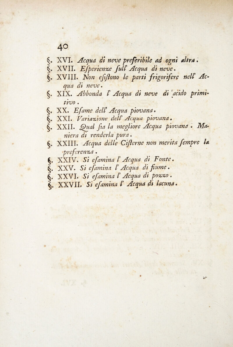 XVI. Acqua di neve preferibile ad ogni altra. |. XVII. Efperienze full' Acqua di neve. XVIJI. Non eftjlono le parti frigorifere nell' Ac¬ qua di neve. XIX. Abbonda /’ Acqua di neve di grido primi¬ tivo . XX. E fame dell' Acqua piovana. XXL Variazione dell’ Aequa piovana. §. XXII. la megliore Acqua piovana . ikfrf- renderla pura. XXIII. Acqua Cifierne non merita fempre la. •preferenza. fc. XXIV. Si efam'tna f Acqua di Fonte. XXV. Si efam'tna /’ Acqua di fiume. 6. XXVI. 57 efam’tna l'Acqua di pozzo. S, XXVII. 57 efamina l' Acqua di lacuna.