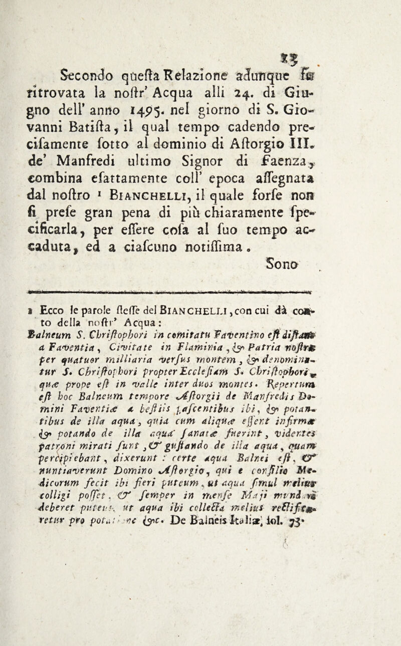 Secondo quella Relazione adunque fe ritrovata la noftr’ Acqua alli 24. di Giu¬ gno dell’ anno 14P5. nel giorno di S. Gio¬ vanni Ratifta, il qual tempo cadendo pre- cifamente fotto al dominio di A (forgio III, de* Manfredi ultimo Signor di faenza, combina efattamente coll’ epoca afiegnata dal noftro 1 Bianchelli, il quale forfè non fi prefe gran pena di più chiaramente fpe- cificarla, per e fiere cofa al fuo tempo ac¬ caduta, ed a ciafcuno notifiima. Sono i Ecco le parole flefle del Bianchelu ,con cui dà co»> to della noftr* -Acqua: 3alntum S. Cbriftopbort in cernì fa tu Patentino cft àìftarft a Famentia , Cimi tate in Flaminia , Patria noftrm per quatu&r nuli lari a merfus montem 3 denomina- tur Sé Cbriffophori propter Ecclefiam S* Cbrifìophoré m qu<e prope eft in malie inter duos montes» ì{eper t un* eft hoc Balneum tempore ftorgii de Manfredis mini Fdventide a befths paficentihus ibi, potan¬ ti bus de illa aqua, quia cum alìqu^e ejfent infirmo? potando de illa aqua' Janatre fnerint, vider.tes patroni mirati furt €?' gufi andò de ilìa aqua ^ quam peràjpi ebant, ài xeni nt : certe aqua Balnei cft, O* nuntiamerunt Domino <Aforgio, qui e con fili* JMt- dicurum fecit ibi fieri putettm * ut aqua firnul mrìiw colligi pofjet, CT fernper in menfe Ma ji trend v*i de ber et puteuh ut aqua ibi colle dia meljus re&ifitm* 'retur prò potatile De BaJneis Itali»’ io!. jjj*