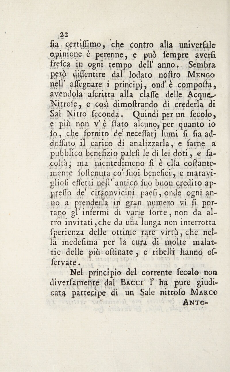 lìa certiflìmo, che contro alla universale opinione è perenne, e può Tempre averli %fca in ogni tempo dell’ anno. Sembra p£rò cliflentire dal lodato noftro Mengo nell’ affegnare i principi, end’ è comporta, avendola aferitta alla clafle delle Acquea Nitrole, e così dimoftrando di crederla di * M * / ; f . . . Sai Mitro feconda. Quindi per un fecolo, e più non v’ è flato alcuno, per quanto io fo, che fornito de’ necefiarj lumi fi fia ad¬ do flato il carico di analizzarla, e farne a <*. ^ i jr ' > pubblico benefizio palefi le di lei doti, e fa¬ coltà ; ma nientedimeno fi è ella collante¬ mente loftenuta co luci benefici, e maravi- _ t • . . i . .. # ( % •-< gliofi effetti nell’ antico fuo buon credito ap- ' .i. f _ y 1 è j, - y . * A. preflo de circonvicini paefi, onde ogni an¬ no a prenderla in gran numero vi fi por- 11 * / r # «1 i i y # ■••so r * a ‘ A-' tano gl infermi di varie forte, non da al- tro invitati,che da una lunga non interrotta fperienza delle ottime rare virtù, che nel¬ la medefima per la cura di molte malat¬ tie delle più ortinate , e ribelli hanno of- fervate. Nel principio del corrente fecolo non diverfamente dal Bacci fi ha pure giudi¬ cata partecipe di un Sale nitrofo Marco Anto-