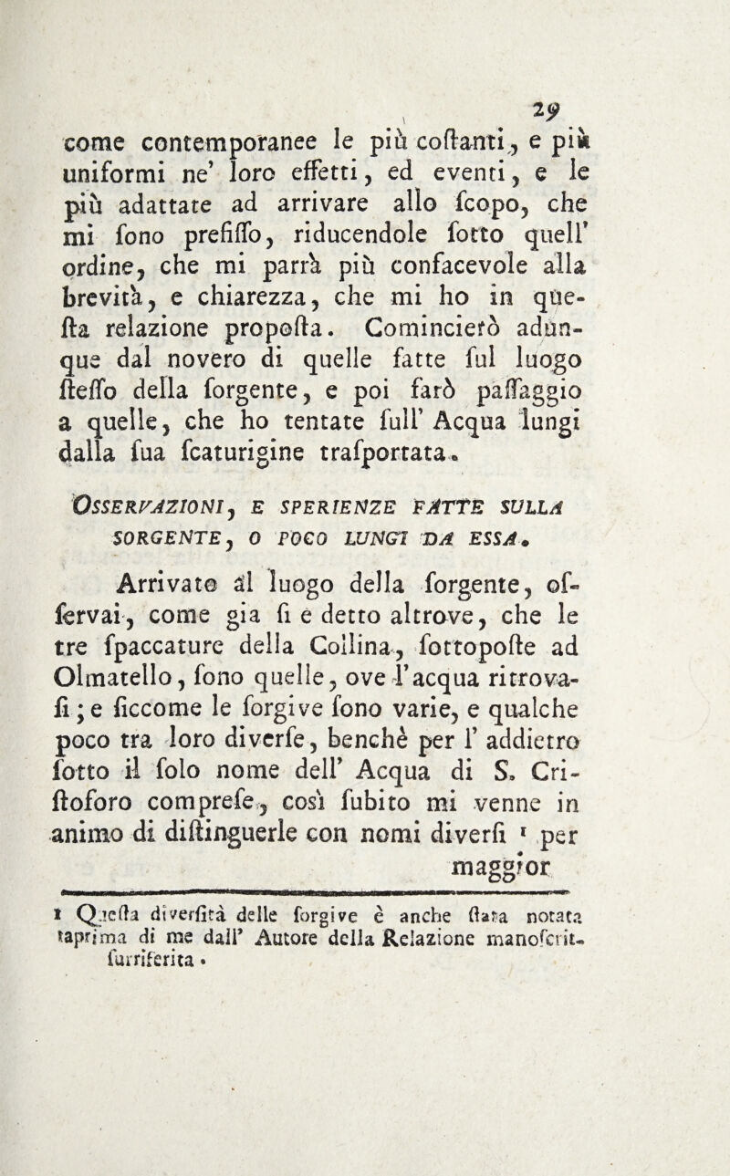 *9 come contemporanee le più cortanti., e più uniformi ne’ loro effetti, ed eventi, e le più adattate ad arrivare allo fcopo, che mi fono prefiflo, riducendole fotto quell’ ordine, che mi parrà più confacevole alla brevità, e chiarezza, che mi ho in que¬ lla relazione prò porta. Comincierò adun¬ que dal novero di quelle fatte fui luogo fteffo della forgente, e poi farò partaggio a quelle, che ho tentate full’ Acqua lungi dalla fua fcaturigine trafportata. OSSERFAZIONI, E SPERIENZE FATTE SULLA SORGENTE, 0 FOCO LUNGI DA ESSA. Arrivato ài luogo della forgente, ©f~ fervai, come già fi e detto altrove, che le tre fpaccature della Collina, fottopofte ad Ohnatello, fono quelle, ove l’acqua ritrova¬ li; e ficcome le forgi ve fono varie, e qualche poco tra loro diverfe, benché per f addietro fotto il folo nome dell’ Acqua di S. Cri- ftoforo comprefe, cosi fubito mi venne in animo di diftinguerle con nomi di ver fi 1 per maggior i Qacfta dtverfità delle forgi ve è anche fiata notata taprfma di me dall* Autore della Relazione manofciiu fui'riferita •