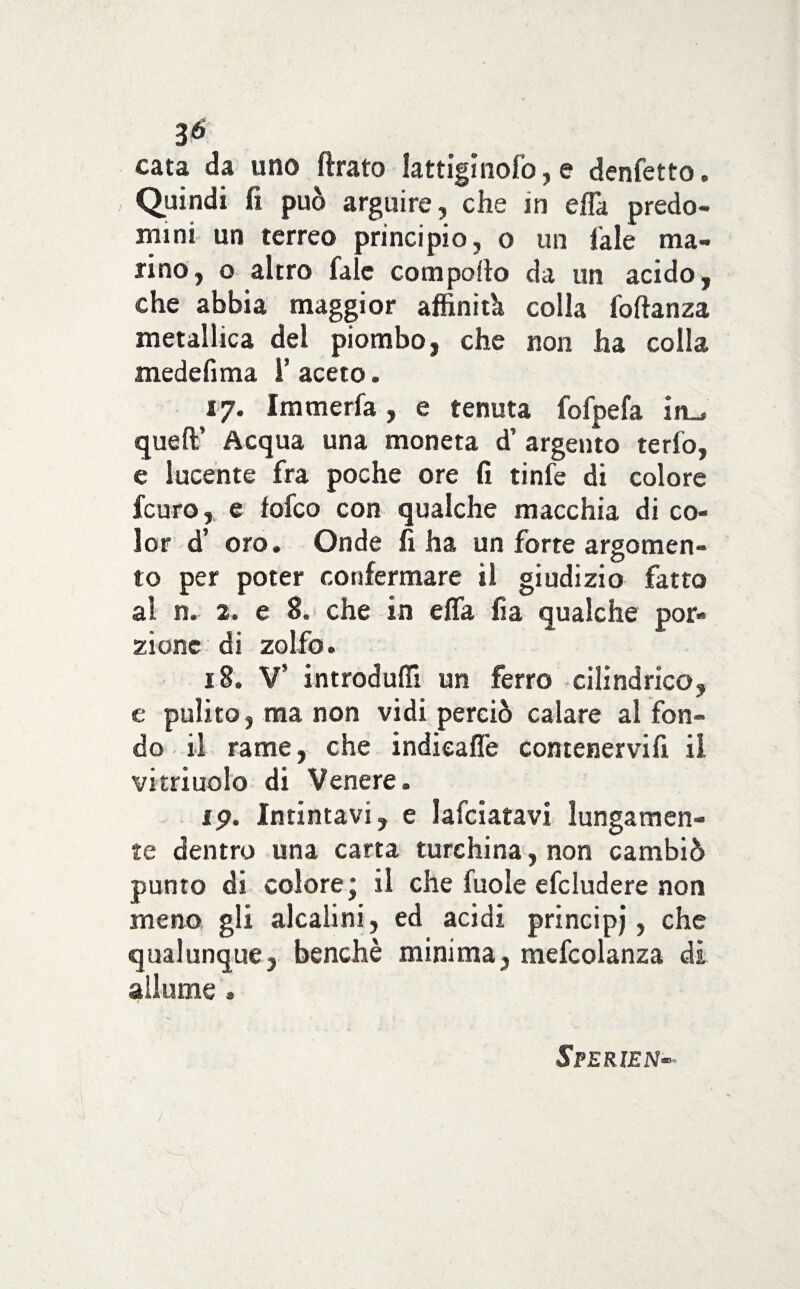 cata da uno ftrato lattigìnof’o, e denfetto. Quindi fi può arguire, che in erta predo¬ mini un terreo principio, o un Tale ma¬ rino, o altro fale comporto da un acido, che abbia maggior affinità colla foftanza metallica del piombo, che non ha colla mede fi ma I’ aceto. 17. Immerfa, e tenuta fofpefa in_, quell’ Acqua una moneta d’ argento te rio, e lucente fra poche ore fi tinfe di colore fcuro, e folco con qualche macchia di co¬ lor d’ oro. Onde fi ha un forte argomen¬ to per poter confermare il giudizio fatto al n. 2. e 8. che in ella fia qualche por¬ zione di zolfo. 18. V’ introdurti un ferro cilindrico, e pulito, ma non vidi perciò calare al fon¬ do il rame, che indicarti comenervifi il vitriuolo di Venere. 19. Intintavi, e lafciatavi lungamen¬ te dentro una carta turchina, non cambiò punto di colore* il che fuole efcludere non meno gli alcalini, ed acidi principj, che qualunque, benché minima, mefcolanza di allume. Sperie n•