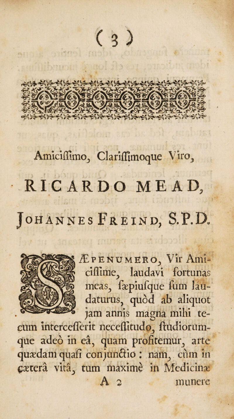 AmiciflimOj Clariflltnoque V no} / RI CARDO ME AD, JoHANNES FrEIND, S.P.D. £penumerOj Vir Ami¬ ci fll me., laudavi fortunas meas., fsepiufque fum lau¬ daturus, quod ab aliquot jam annis magna mihi te- cum intercefferit neceflitudo, ftitdiorum- que adeo in ea, quam profitemur, arte quaedam quafi conjunctio : nam, cum in Cetera vita^ tum maxime in Medicinae A 2 munere