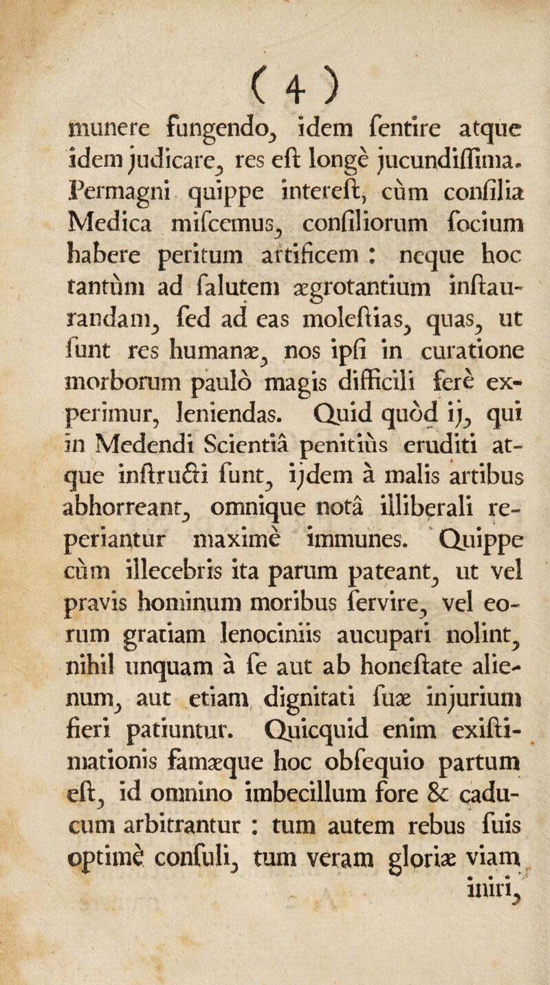 munere fungendo., idem fentire atque idem judicare, res eft longe jucundiffima. Permagni quippe intereft, cum confilia Medica mifcemus, confiliorum focium habere peritum artificem : neque hoc tantum ad falutem aegrotantium inftau- randam, fed ad eas moleftias, quas, ut funt res humanae, nos ipfi in curatione morborum paulo magis difficili fere ex¬ perimur, leniendas. Quid quod ij, qui in Medendi Scientia penitius eruditi at¬ que inftru&i funt, ijdem a malis artibus abhorreant, omnique nota illiberali re- periantur maxime immunes. Quippe cum illecebris ita parum pateant, ut vel pravis hominum moribus fervire, vel eo¬ rum gratiam lenociniis aucupari nolint, nihil unquam a fe aut ab honeftate alie¬ num, aut etiam, dignitati fuse injurium fieri patiuntur. Quicquid enim exifti- mationis famaeque hoc obfequio partum eft, id omnino imbecillum fore 8c cadu¬ cum arbitrantur : tum autem rebus fuis optime: confuli, tum veram gloriae viam