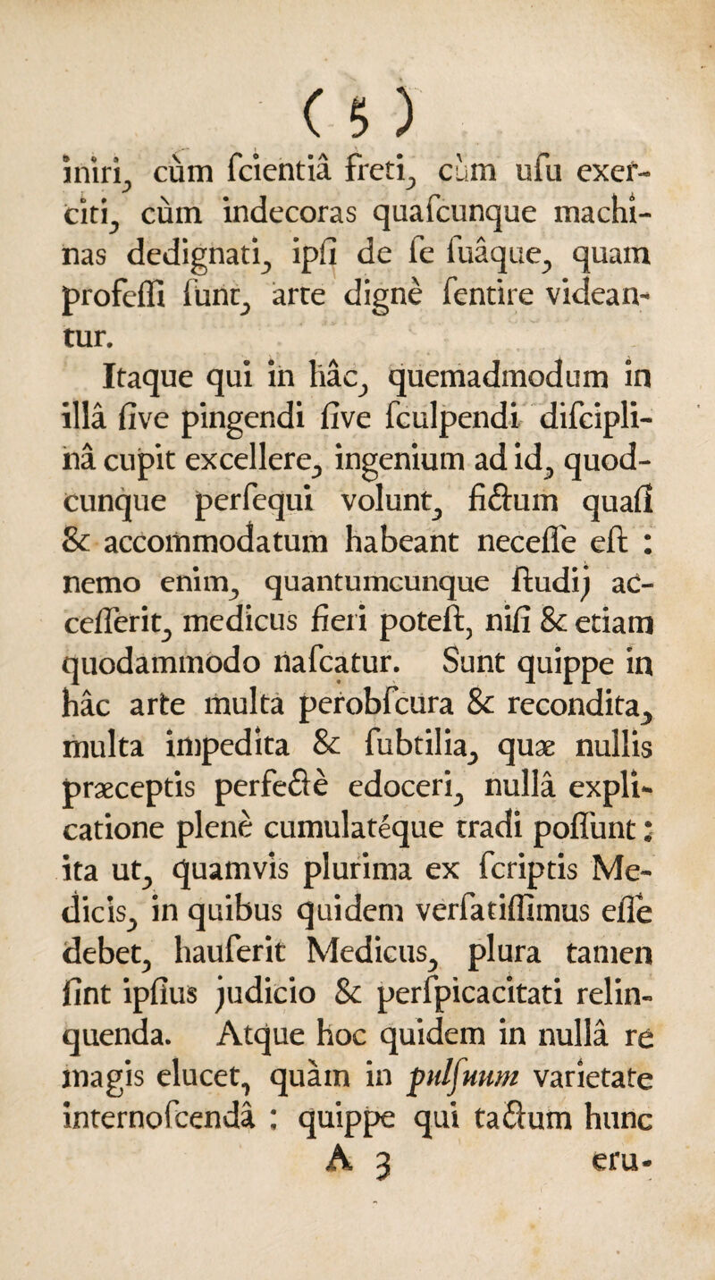 iniri, cum (cientia freti, cum ufu exer¬ citi, cum indecoras quafcunque machi¬ nas dedignati, ipfi de fe luaque, quam profeffi furit, arre digne fentire videan- tur. “ 1 . Itaque qui in hac., quemadmodum in illa five pingendi five fculpendi difcipli- na cupit excellere, ingenium ad id, quod¬ cunque perfequi volunt, fi&urn quali & accommodatum habeant necefle eft : nemo enim, quantumcunque ftudij ac- ceflerit, medicus fieri poteft, nifi & etiam quodammodo riafcatur. Sunt quippe in hac arte multa perobfcura & recondita, multa impedita & fubtilia, quae nullis praeceptis perfere edoceri, nulla expli¬ catione plene cumulateque tradi poflunt ’ ita ut, quamvis plurima ex (criptis Me¬ dicis, in quibus quidem verfatiffimus elle debet, hauferit Medicus, plura tamen fint ipfius judicio & perfpicacitati relin¬ quenda. Atque hoc quidem in nulla re magis elucet, quam in pulfuum varietate interno feenda : quippe qui ta&um hunc A 3 eru*