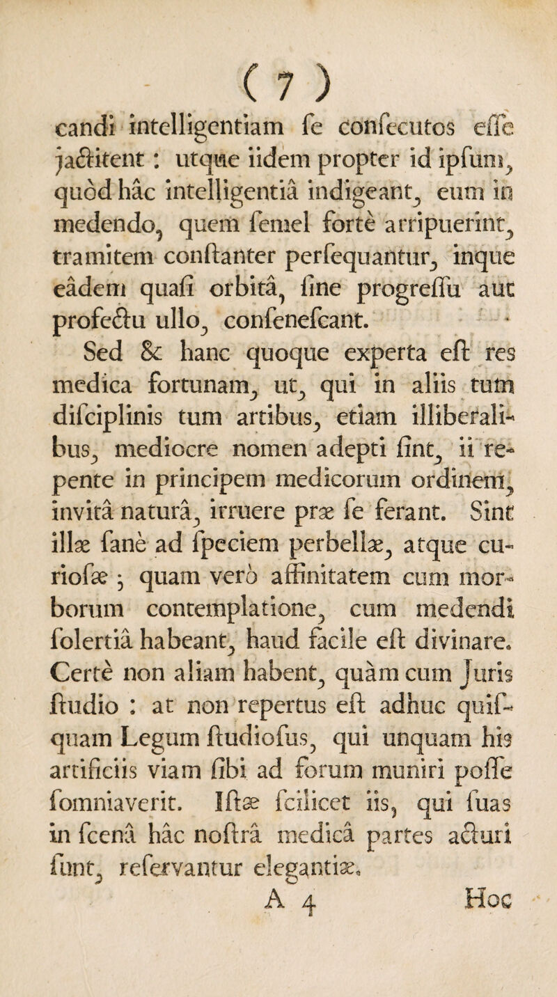 candi intelligentiam fe confecutos effe factitent: utqwe iidem propter id ipfum, quod hac intelligentia indigeant, eum in medendo, quem femel forte arripuerint, tramitem conftanter perfequantur, inque eadem quafi orbita, line progrdfu aut profeclu ullo, confenefcant. Sed Sc hanc quoque experta eft res medica fortunam, ut, qui in aliis tum difciplinis tum artibus, etiam illiberali¬ bus, mediocre nomen adepti fint, ii re¬ pente in principem medicorum ordinem, invita natura, irruere prae fe ferant. Sint illae fane ad fpeciem perbellae, atque cu¬ rio fse j quam vero affinitatem cum mor¬ borum contemplatione, cum medendi folertia habeant, haud facile eft divinare. Certe non aliam habent, quam cum Juris ftudio : at non repertus eft adhuc quif- quam Legum ftudiofus, qui unquam his artificiis viam fibi ad forum muniri pofle fomniaverit. Iftse fcilicet iis, qui fuas in fcena hac noftra medica partes aduri funt, refervantur elegantiae, A 4 Hoc