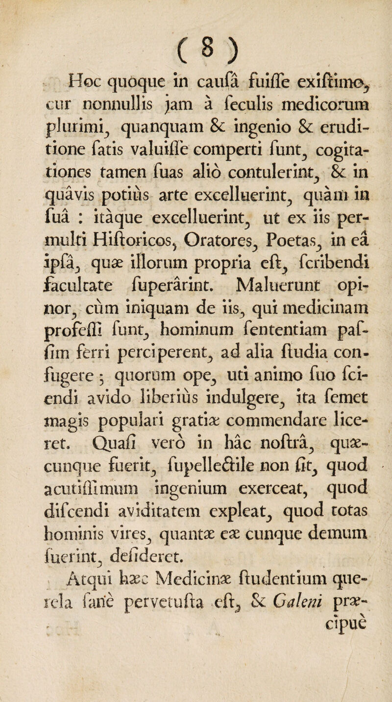 Hoc quoque in caufa fuilfe exifumo, cur nonnullis jam a feculis medicorum plurimi, quanquam 8c ingenio & erudi¬ tione fatis valuifle comperti funt, cogita¬ tiones tamen fuas alio contulerint, & in quavis potius arte excelluerint, quam in fua : itaque excelluerint, ut ex iis per¬ multi Hilioricos, Oratores, Poetas, in ea ipfa, quae illorum propria eft, fcribendi facultate fuperarint. Maluerunt opi¬ nor, cum iniquam de iis, qui medicinam profefll funt, hominum fententiam paf- fim ferri perciperent, ad alia fludia con¬ fugere ; quorum ope, uti animo fuo fci- endi avido liberius indulgere, ita femet magis populari gratiae commendare lice¬ ret. Quali vero in hac noftra, quae¬ cunque fuerit, fupelleftile non lit, quod acutiflimum ingenium exerceat, quod difcendi aviditatem expleat, quod totas hominis vires, quantae eae cunque demum luerint, deiideret. Atqui haec Medicinae {ludentium que- eft, & Caleni prae¬ cipue rei a farie pervetufta