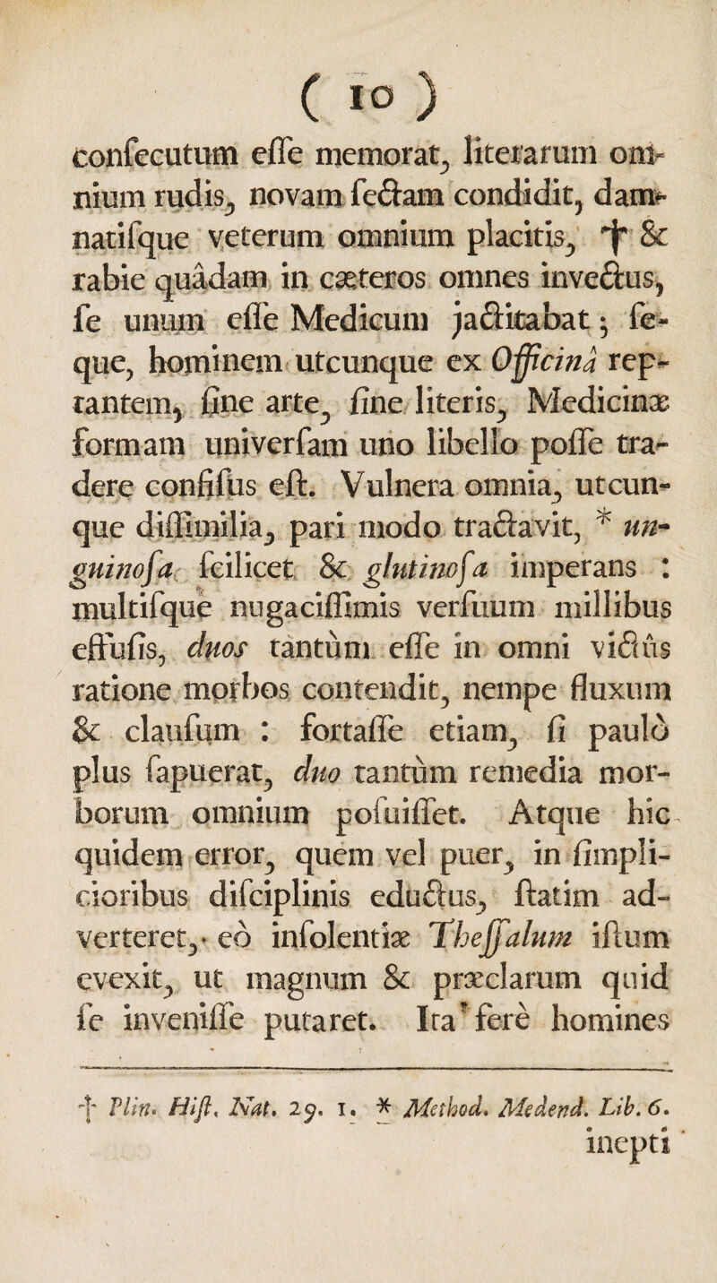 confecutum efle memorat, literarum om¬ nium rudis, novam fe&am condidit, dam¬ nati fqu e veterum omnium placitis, 'f' & rabie quadam in cseteros omnes inve&us, fe unum efle Medicum jaclitabat; fe- que, hominem utcunque ex Officina rep¬ tantem, fine arte, fine literis. Medicinas formam univerfam uno libello polTe tra¬ dere confidis eft. Vulnera omnia, utcun¬ que diffimilia, pari modo tra&avit, * an¬ guino f a feilicet & glutinofa imperans : multifque nugaciffimis verfuum millibus eftufis, duos tantum efle in omni vidus ratione morbos contendit, nempe fluxum Se claufum : fortafle etiam, fi paulo plus fapuerat, duo tantum remedia mor¬ borum omnium pofuiflet. Atque hic quidem error, quem vel puer, in fimpli- cioribus difciplinis edu£lus, ftatim ad¬ verteret,- eo infolentiae Thejfalum illum evexit, ut magnum Sc praeclarum quid fe invenifle putaret. Ita* fere homines '|' Vllru Hifi, Nat. 2$. i. * Method. Medend. Lib.6. inepti