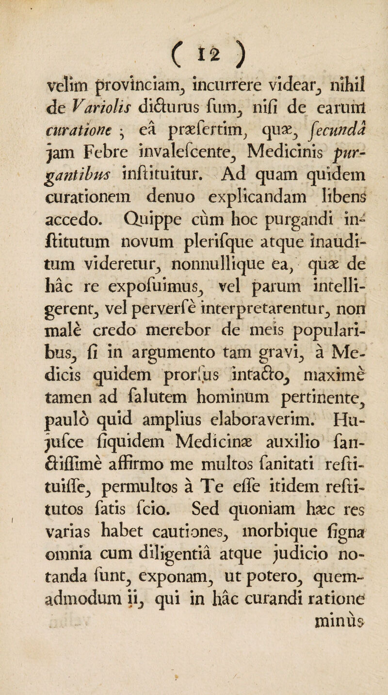 C12 ) velim provinciam, incurrere videar, nihil de Variolis di&urus fum, nifi de earum curatione • ea praeferam, quas, fecunda jam Febre invalefcente, Medicinis pur¬ gantibus inftituitur. Ad quam quidein curationem denuo explicandam libens accedo. Quippe cum hoc purgandi in» flitutum novum plerifque atque inaudi¬ tum videretur, nonnullique ea, quae de hac re expofuimus, vel parum intelli- gerent, vel perverfe interpretarentur, non male credo merebor de meis populari¬ bus, fi in argumento tam gravi, a Me¬ dicis quidem prorlus inta&o, maxime tamen ad falutem hominum pertinente, paulo quid amplius elaboraverim. Hu- jufce fiquidem Medicinae auxilio fan- ftiffime affirmo me multos fanitati refti- tuiffe, permultos a Te effe itidem refti- tutos fatis fcio. Sed quoniam haec res varias habet cautiones, morbique figna omnia cum diligentia atque judicio no¬ tanda funt, exponam, ut potero, quem¬ admodum ii, qui in hac curandi ratione minus