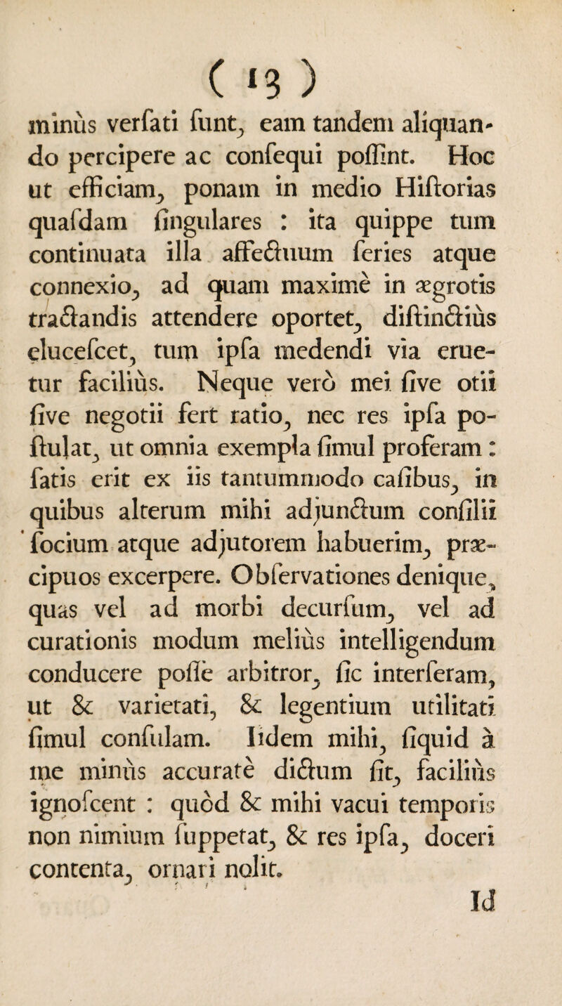 ( <3 ) minus verfati funt, eam tandem aliquan¬ do percipere ac confequi poffint. Hoc ut efficiam, ponam in medio Hiftorias quafdam lingulares : ita quippe tum continuata illa affeduum feries atque connexio, ad quam maxime in aegrotis tradandis attendere oportet, diftindius elucefcet, tum ipfa medendi via eme¬ tur facilius. Neque vero mei five otii five negotii fert ratio, nec res ipfa po- fiulat, ut omnia exempla fimul proferam : fatis erit ex iis tantummodo cafibus, in quibus alterum mihi adjundum confilit focium atque adjutorem habuerim, prae¬ cipuos excerpere. Obfervationes denique, quas vel ad morbi decurfum, vel ad curationis modum melius intelligendum conducere polle arbitror, fic interferam, ut & varietati, & legentium utilitati fimul confulam. Iidem mihi, fiquid a me minus accurate didum fit, facilius ignofcent : quod & mihi vacui temporis non nimium fuppetat, & res ipfa, doceri contenta, ornari nolit. Id