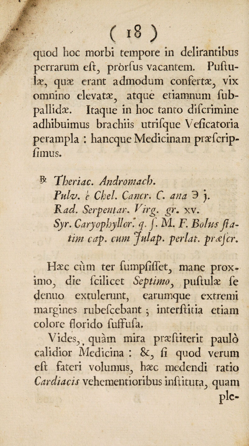 quod hoc morbi tempore in delirantibus perrarum eft, prorfus vacantem. Pullu¬ lae, quae erant admodum confertae, vix omnino elevatae, atque etiamnuni fub- pallid ae. Itaque in hoc tanto difcrimine adhibuimus brachiis utrifque Veficatoria perampla : hancque Medicinam praefcrip- fimus. & iheriac. Andromach. Pulv. e Chel. Cancr. C. ana 3 j. Rad. Serpentur. Virg. gr. xv. Syr. Caryopbyllor. q. j. M. F. Bolus Jla- tim cap. cum Julap. perlat. pr<ejcr. Haec cum ter fumpfiffet, mane prox¬ imo, die fcilicet Septimo, pullulae fe dcnuo extulerunt, earumque extremi margines rubefcebant • interftitia etiam colore florido fuffufa. Vides, quam mira prseftiterit paulo calidior Medicina : &, fi quod verum eft fateri volumus, haec medendi ratio Cardiacis vehementioribus inftituta, quam ple-