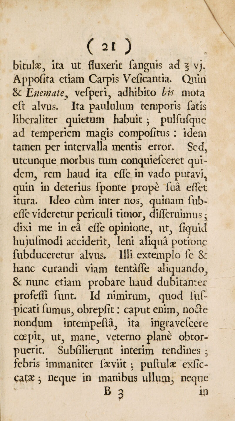 (*[) bituls:, ita ut fluxerit fanguis ad § vj. Appofita etiam Carpis Veficantia. Quin & Enecate, vefperi, adhibito bis mota eft alvus. Ita paululum temporis fatis liberaliter quietum habuit; pulfufque ad temperiem magis compofitus : idem tamen per intervalla mentis error. Sed. utcunque morbus tum conquiefceret qui¬ dem, rem haud ita efle in vado putavi, quin in deterius fponte prope fua effet itura. Ideo cum inter nos, quinam fub- efle videretur periculi timor, difleruimus j dixi me in ea efle opinione, ut, fiquid hujufmodi acciderit, leni aliqua potione fubduceretur alvus. Illi extemplo fe 8c hanc curandi viam tentafle aliquando, & nunc etiam probare haud dubitanter profefli funt. Id nimirum, quod fuf- picati fumus, obrepfit: caput enim, no£ie nondum intempefta, ita ingravelcere coepit, ut, mane, veterno plane obtor¬ puerit. Subfilierunt interim tendines ; febris immaniter faeviit • pullulae exfic- catae • neque in manibus ullum, neque