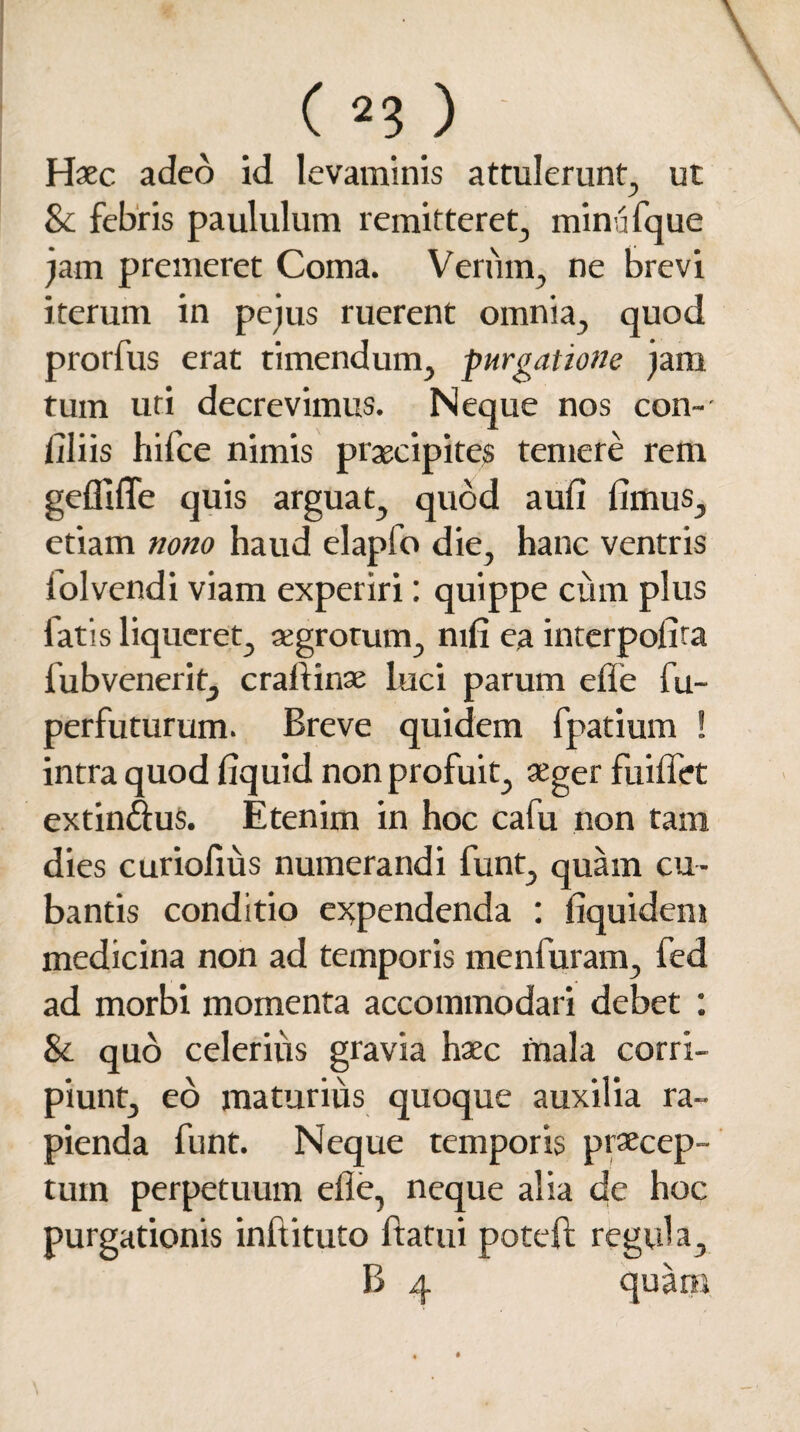 Haec adeo id levaminis attulerunt, ut & febris paululum remitteret, minufque jam premeret Coma. Verum, ne brevi iterum in pe jus ruerent omnia, quod prorfus erat timendum, purgatione jam tum uti decrevimus. Neque nos con- filiis hifce nimis praecipites temere rem gefliffe quis arguat, quod aufi fimus, etiam nono haud elapfo die, hanc ventris folvendi viam experiri: quippe cum plus fatis liqueret, aegrotum, mfi ea interpofira fubvenerit, crafiinae luci parum efie fu- perfuturum. Breve quidem fpatium ! intra quod fiquid non profuit, aeger fuifiet extindus. Etenim in hoc cafu non tam dies curiofius numerandi funt, quam cu¬ bantis conditio expendenda : fiquidem medicina non ad temporis menfuram, fed ad morbi momenta accommodari debet : & quo celerius gravia haec mala corri¬ piunt, eo maturius quoque auxilia ra¬ pienda funt. Neque temporis praecep¬ tum perpetuum efie, neque alia de hoc purgationis inftituto ftatui potefi; regula, B 4 quam