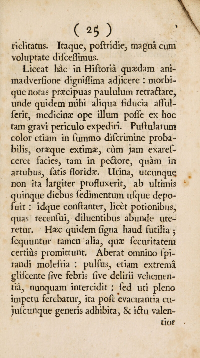 ( 2$ ) riclitatus. Itaque, poftridie, magna cum voluptate difcefiimus. Liceat hac in Hiftoria quaedam ani- madverfione dignifiima adjicere : morbi¬ que notas praecipuas paululum retra&are, unde quidem mihi aliqua fiducia afful- ferit, medicinae ope illum poffe ex hoc tam gravi periculo expediri. Pullularum color etiam in fummo difcrimine proba¬ bilis, oraeque extimae, cum jam exaref- ceret facies, tam in pe&ore, quam in artubus, fatis floridae. Lirina, utcunque non ita largiter profluxerit, ab ultimis quinque diebus fedimentum ufque depo- fuit: idque conftanter, licet potionibus, quas recenfui, diluentibus abunde ute¬ retur. Haec quidem figna haud futilia ; fequuntur tamen alia, quae fecuritatem certius promittunt. Aberat omnino fpi- randi moleftia : pulfus, etiam extrema glifeente five febris five delirii vehemen¬ tia, nunquam intercidit : fed uti pleno impetu ferebatur, ita poft evacuantia cu- jufcunque generis adhibita, & i$u valen- tior