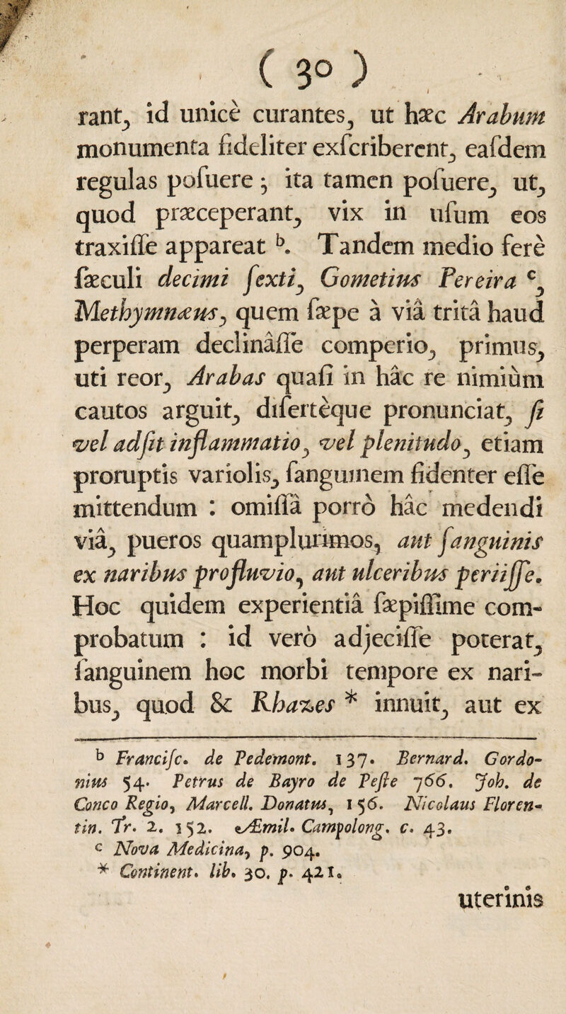 tf* ( 3° ) . ■• rant, id unice curantes, ut haec Arabum monumenta fideliter exfcribercnt, eafdem regulas pofuere j ita tamen pofuere, ut, quod praeceperant, vix in ufum eos traxilfe appareatb. Tandem medio fere feculi decimi fextiy Gometim Pereira c Methymnam, quem fsepe a via trita haud perperam declinafie comperio, primus, uti reor, Arabas quali in hac re nimium cautos arguit, diferteque pronunciat, fi vel ad fit inflammatio, vel plenitudo, etiam proruptis variolis, fanguinem fidenter efie mittendum : omilla porro hac medendi via, pueros quamplurunos, aut janguinis ex naribus profluvio, aut ulceribus periiffe. Hoc quidem experientia faepiffime com¬ probatum : id vero adjecifie poterat, languinem hoc morbi tempore ex nari¬ bus, quod & Rha%es * innuit, aut ex b Francifc. de Fedetnont. 137. Bernard. Gordo¬ mus 54. Petrus de Bayro de Pefle 766, Joh. de Cone 0 Regio, MarcelL Donatus, 156- Nicolaus Flor en- tin. cfr. 2. 152. a/EmiL Campolong. c. 43. c Nova Medicina5 p. 904. * Continent. lib* 30. p. 421« uterinis