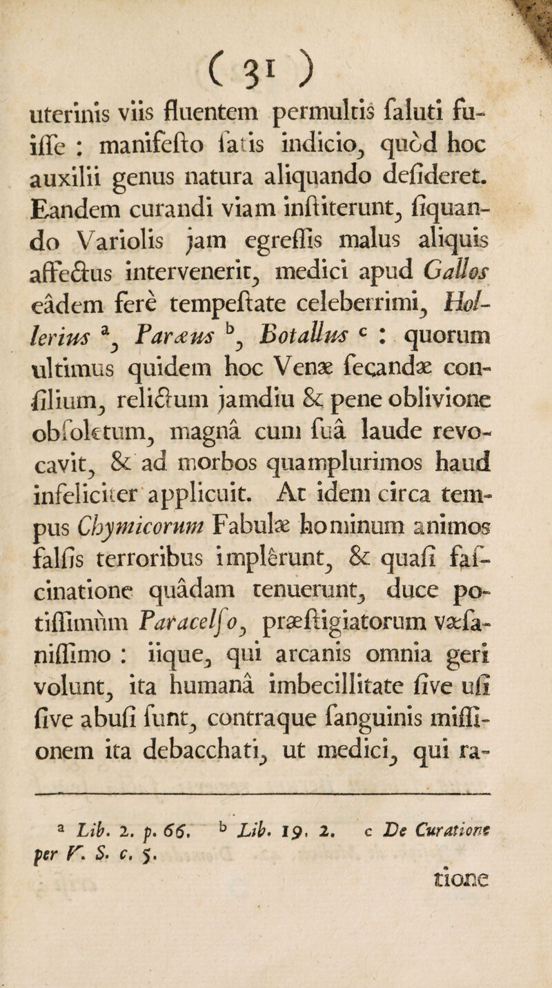 uterinis viis fluentem permultis faluti fu- iffe : manifefto latis indicio, quod hoc auxilii genus natura aliquando defideret. Eandem curandi viam inft iter une, Aquan¬ do Variolis jam egreffis malus aliquis afte&us intervenerit, medici apud Gallos eadem fere tempeftate celeberrimi, Hol- lerirn a, Par^m b, Botallm c : quorum ultimus quidem hoc Venae fecandae con¬ fli ium, reli&um jamdiu & pene oblivione obioktum, magna cum fua laude revo¬ cavit, & ad morbos quamplurimos haud infeliciter applicuit. At idem circa tem¬ pus Chymicorum Fabulae hominum animos falfis terroribus implferunt, & quafi faf- cinatione quadam tenuerunt, duce po- tiflimum Paracelfo, praeftigiatorum vaefa- niflimo : iique, qui arcanis omnia geri volunt, ita humana imbecillitate five ufi five abufi funt, contraque fanguinis mifli- onem ita debacchati, ut medici, qui ra~ a Lib. 2. p. 66. b Lib. 19. 2. fer 5. c, 5. c De Curatione none