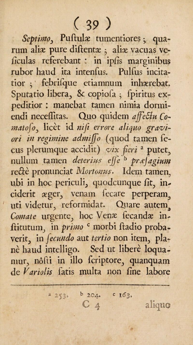 Septimo, Pullulae tumentiores ^ qua¬ rum aliae pure dillentae • aliae vacuas ve- ficulas referebant : in ipfis marginibus rubor haud ita intenfus. Pulfus incita¬ tior $ ‘ febrifque etiamnum inhaerebat. Sputatio libera, & copiofa ; fpiritus ex¬ peditior : manebat tamen nimia dormi¬ endi neceffitas. Quo quidem ajfeSlu Co¬ mato foy licet id niji errore aliquo gravi¬ ori in regimine admijfo (quod tamen fe- cus plerumque accidit) vix peri a putet, nullum tamen deterius ejje b preejugium re&e pronunciat Mortoims. Idem tamen, ubi in hoc periculi, quodcunque fit, in¬ ciderit aeger, venam fecare perperam uti videtur, reformidat. Quare autem. Comate urgente, hoc Venae fecandae in- flitutum, in primo c morbi ftadio proba¬ verit, in f tcttndo aut tertio non item, pla¬ ne haud intelligo. Sed ut libere loqua¬ mur, nofti in illo fcriptore, quanquam de Variolis fatis multa non fine labore b 204. c * M?»