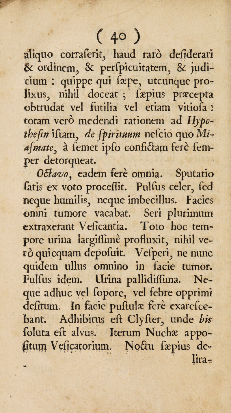 juo corraferit, haud raro defiderari & ordinem, St perfpicuitatem, 8t judi¬ cium : quippe qui faepe, utcunque pro¬ lixus, nihil doceat 5 faepius praecepta obtrudat vel futilia vel etiam vitiofa : totam vero medendi rationem ad Hypo- thejin iftam, de fpir ituum nefeio quo Mi- a[mate} a femet ipfo confidam fere fem- per detorqueat. OBavo, eadem fere omnia. Sputatio fatis ex voto procellit. Pulfus celer, fed neque humilis, neque imbecillus. Facies omni tumore vacabat. Seri plurimum extraxerant Veficantia. Toto hoc tem¬ pore urina largiffime profluxit, nihil ve¬ re» quicquam depofuit. Vefperi, ne nunc quidem ullus omnino in facie tumor. Pulfus idem. Urina pallidiflima. Ne¬ que adhuc vel fopore, vel febre opprimi delitum. In facie pullulae fere exarefee- bant. Adhibitus ell Clyller, unde bis foluta ell alvus. Iterum Nuchae appo- jjGtuqi Velicatorium. Noctu faepius de- lira-