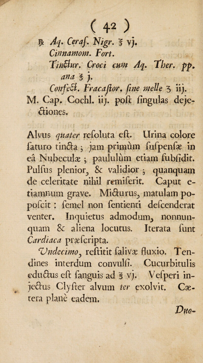 $ Aq. Ceraf. Nigr. 5 vj. Cinnamom. Fort. FinSlur. Croci cum Aq. Fher. pp. ana % j. CotifeSt. Fracajlor. fine meile 5 ii). M. Cap. Cochl. ii), poft lingulas deje¬ ctiones. Alvus quater refoluta eft. Urina colore faturo tinda j jam primum fufpenfae in ea Nubeculae; paululum etiam fublidit. Pulfus plenior, & validior j quanquam de celeritate nihil remiferit. Caput e- tiamnum grave. Midurus, matulam po- pofcit: fernel non fentienti defcenderat venter. Inquietus admodum, nonnun- quam & aliena locutus. Iterata funt Cardiaca prae feripta. Undecimoy reftitit falivae fluxio. Ten- dines interdum convulfi. Cucurbitulis edudus eft fanguis ad 5 vj. Vefperi in- jedus Clyfter alvum ter exolvit. Cae- tera plane eadem. Duo-