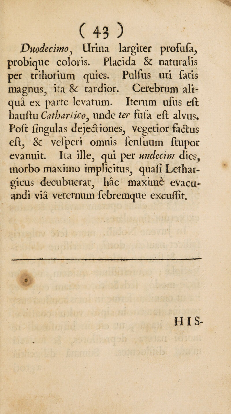 Duodecimo , Urina largiter profufa, probique coloris. Placida & naturalis per trihorium quies. Pulfus uti fatis magnus, ita & tardior. Cerebrum ali¬ qua ex parte levatum. Iterum ufus eft hauftu CatbarticOy unde ter fbfa eft alvus. Poli: lingulas dejeci iones, vegetior faftus eft, & vefperi omnis fenfuum ftupor evanuit. Ita ille, qui per undecim dies, morbo maximo implicitus, quali Lethar¬ gicus decubuerat, hac maxime evacu¬ andi via veternum febremque excuffit. .0 HIS-