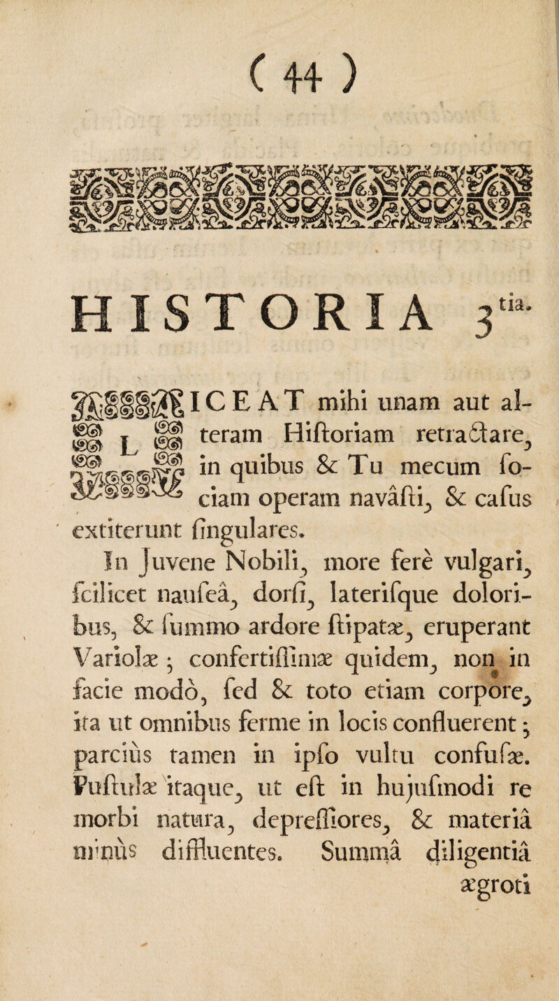 ICEAT mihi unam aut al- jg| | §§} teram Hiftoriam retractare, *n <1U1^US & Tu mecum fo- ciam operatu navafti, & cafus ' extiterunt Angulares. In juvene Nobili, more fere vulgari, fcilicet naufea, dorfi, laterifque dolori¬ bus, & lummo ardore ftipatae, eruperant Variolae; confertiflunae quidem, non in facie modo, fcd & toto etiam corpore, ita ut omnibus ferme in locis confluerent • parcius tamen in ipfo vultu confufae. Pullulae itaque, ut e A: in hujufmodi re morbi natura, deprefliores, & materia minus diffluentes. Summa diligentia atgroti