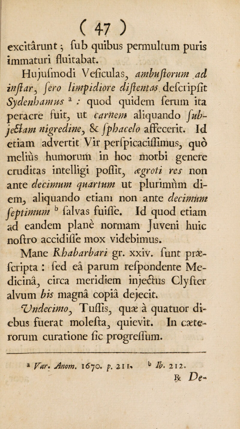 excitarunt $ fub quibus permultum puris immaturi fluitabat. Hujufmodi Veficulas, ambujiorum ad indar3 jero limpidiore diflentas defcripflt Sydenhamm a quod quidem ferum ita peracre fuit, ut carnem aliquando fub- je&am nigredine3 & fphacelo affecerit. Id etiam advertit Vir perfpicaciflimus., quo melius humorum in hoc morbi genere cruditas intelligi poflit, cegroti res non ante decimum quartum ut plurimum di- em, aliquando etiam non ante decimimi feptimum b falvas fuifle. Id quod etiam ad eandem plane normam Juveni huic noftro accidifle mox videbimus. Mane Rhabarbari gr. xxiv. funt prx- fcripta : fed ea parum refpondente Me¬ dicina, circa meridiem inje&us Clyfter alvum bis magna copia dejecit. TJndecimOj Tuflis, quae a quatuor di¬ ebus fuerat molefta, quievit. In exte¬ rorum curatione fic progrefliim. a Var» Anom. 1670. />. 2in b lb. 212. r De-