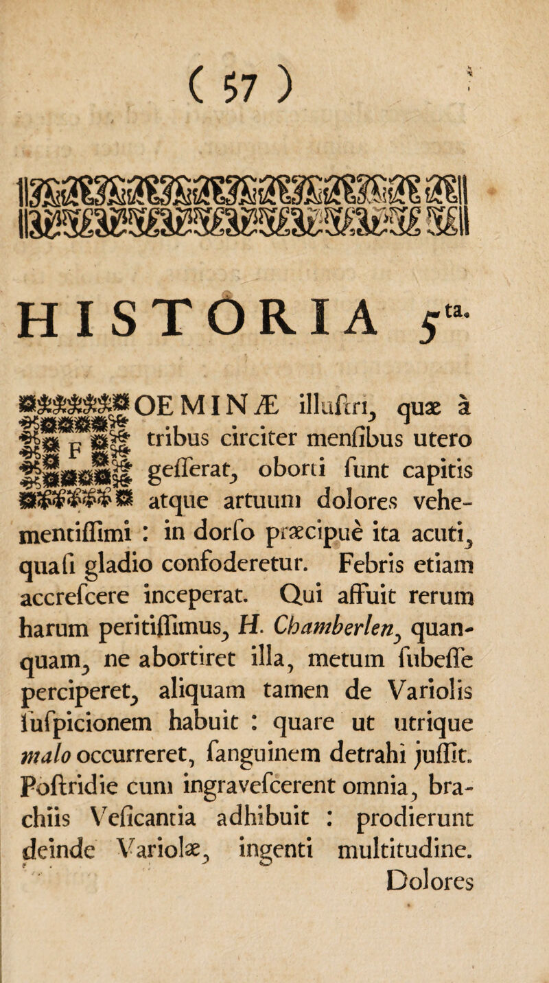 V -s4 it w&Mwmmw&MW s& HISTORIA 5 ta. B**±SS»OEMlN-ffi illuftri, quae a p ®|| tribus circiter menfibus utero UllKsIll gefferat, oborti funt capitis atque artuum dolores vehe- mentiflimi : in dorfo praecipue ita acuti, quali gladio confoderetur. Febris etiam accrefcere inceperat. Qui affuit rerum harum peritiflimus, H. Cbamberlen, quan- quam, ne abortiret illa, metum fubeffe perciperet, aliquam tamen de Vari olis lufpicionem habuit : quare ut utrique malo occurreret, fanguinem detrahi juffit. Poftridie cum ingravefcerent omnia, bra¬ chiis Veficantia adhibuit : prodierunt deinde Variolae, ingenti multitudine. Dolores