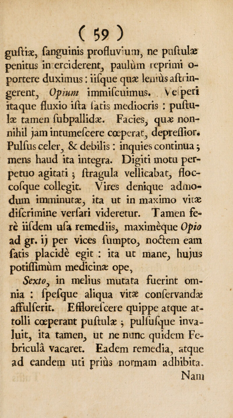 guftiae, fanguinis profluvium, ne puftulae penitus in erciderent, paulum reprimi o- portere duximus: iifque quae lentus aftrin- gerent, Opium immifcuimus. . V e peri itaque fluxio ifta latis mediocris : puftu¬ lae tamen fubpallidae. Facies, quae non¬ nihil jam intumefcere coeperat, depreflior. Pulfus celer, 8c debilis : inquies continua; mens haud ita integra. Digiti motu per¬ petuo agitati • ftragula vellicabat, floc- cofque collegit. Vires denique admo¬ dum imminutae, ita ut in maximo vitae difcrimine verfari videretur. Tamen fe¬ re iifdem ufa remediis, maximeque Opio ad gr. ij per vices fumpto, nodem eam fatis placide egit : ita ut mane, hujus potiffimum medicinae ope, Sextoy in melius mutata fuerint om¬ nia : fpefque aliqua vitae confervandai affulferit. Efflorefcere quippe atque at¬ tolli coeperant puftulae } pulfufque inva¬ luit, ita tamen, ut ne nunc quidem Fe¬ bricula vacaret. Eadem remedia, atque ad eandem uti prius normam adhibita. Nani