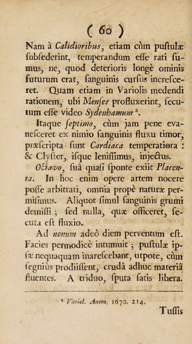 Nam a Calidioribus, etiam cum puftulae fubfederint, temperandum effe rati fu¬ mus, ne, quod deterioris longe ominis futurum erat, fanguinis curfus increfce- ret. Quam etiam in Variolis medendi rationem, ubi Menjes profluxerint, fecu- tum effe video Sydenhamuma. Itaque feptmo, cum jam pene eva- nefceret ex nimio fanguinis fluxu timor, praefcripta funt Cardiaca temperatiora : 8c Clyfter, ifque leniffimus, inje&us. Octavo, fua quafi fponte exiit Placen¬ ta. In hoc enim opere artem nocere poffe arbitrati, omnia prope naturae per- milimus. Aliquot fimul fanguinis grumi demiffi •, fed nulla, quae officeret, fe- ctita eft fluxio. Ad nonum adeo diem perventum eft. Facies permodice intumuit ; puftulae ip- ix nequaquam inarefcebant, utpote, cum iegnius prodiiflent, cruda adhuc materia fluentes. A triduo, iputa fatis libera. a Vdriol, Anomt 1670. 214« Tuffis