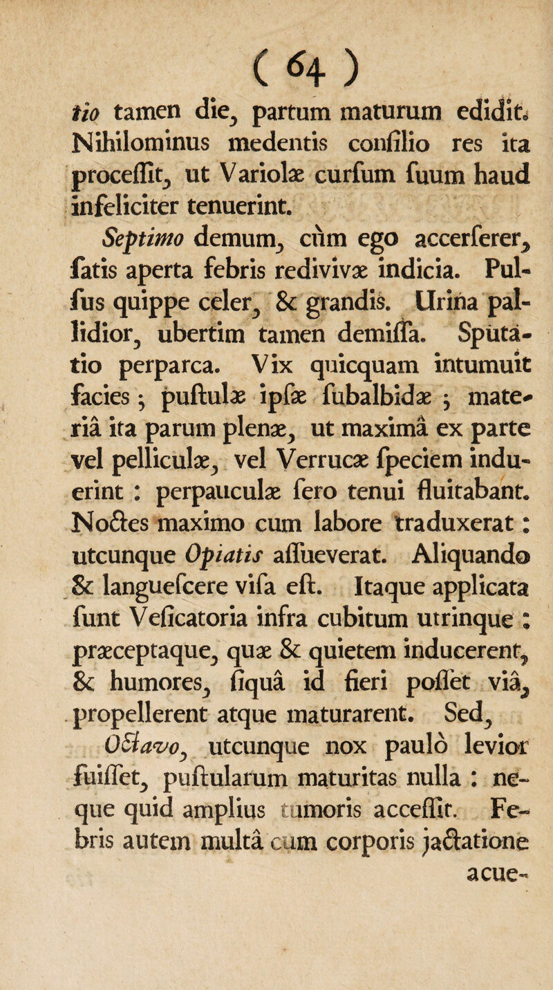 («+) iio tamen die, partum maturum edidit. Nihilominus medentis confilio res ita procellit, ut Variolae curfum fuum haud infeliciter tenuerint. Septimo demum., cum ego accerferer, fatis aperta febris redivivae indicia. Pul- fus quippe celer, & grandis, lirina pal¬ lidior, ubertim tamen demilfa. Spiita- tio perparca. Vix quicquam intumuit facies j pullulae ipfae fubalbidae ^ mate¬ ria ita parum plenae, ut maxima ex parte vel pelliculae, vel Verrucae fpeciem indu¬ erint : perpauculae fero tenui fluitabant. No&es maximo cum labore traduxerat: utcunque Optatis aflueverat. Aliquando & languefcere vifa eft. Itaque applicata funt Veflcatoria infra cubitum utrinque : praeceptaque, quae & quietem inducerent, & humores, fiqua id fieri pollet via, propellerent atque maturarent. Sed, Octavo, utcunque nox paulo levior fuiffet, pullularum maturitas nulla : ne¬ que quid amplius tumoris acceffit. Fe¬ bris autem multa cum corporis ja&atione acue-